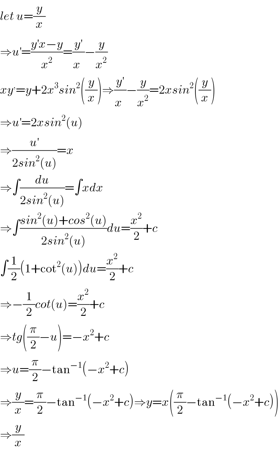 let u=(y/x)  ⇒u^′ =((y^′ x−y)/x^2 )=(y^′ /x^ )−(y/x^2 )  xy^, =y+2x^3 sin^2 ((y/x))⇒((y′)/x^ )−(y/x^2 )=2xsin^2 ((y/x))  ⇒u^′ =2xsin^2 (u)  ⇒(u^′ /(2sin^2 (u)))=x  ⇒∫(du/(2sin^2 (u)))=∫xdx  ⇒∫((sin^2 (u)+cos^2 (u))/(2sin^2 (u)))du=(x^2 /2)+c  ∫(1/2)(1+cot^2 (u))du=(x^2 /2)+c  ⇒−(1/2)cot(u)=(x^2 /2)+c  ⇒tg((π/2)−u)=−x^2 +c  ⇒u=(π/2)−tan^(−1) (−x^2 +c)  ⇒(y/x)=(π/2)−tan^(−1) (−x^2 +c)⇒y=x((π/2)−tan^(−1) (−x^2 +c))  ⇒(y/x)    