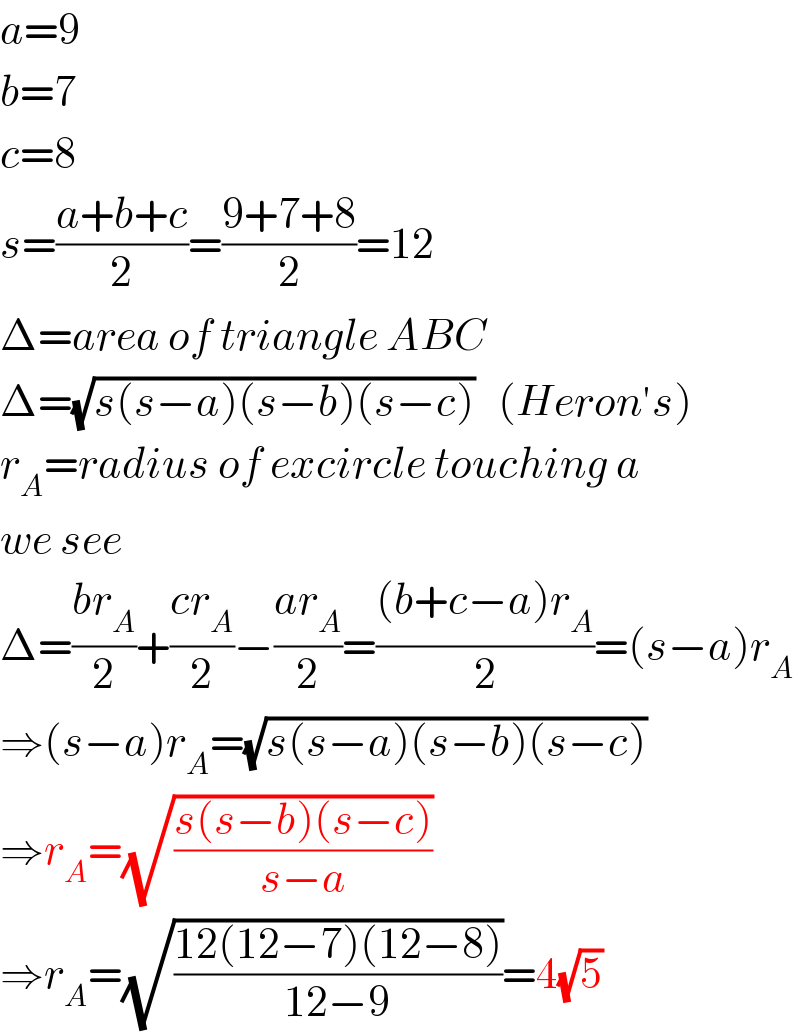 a=9  b=7  c=8  s=((a+b+c)/2)=((9+7+8)/2)=12  Δ=area of triangle ABC  Δ=(√(s(s−a)(s−b)(s−c)))   (Heron′s)  r_A =radius of excircle touching a  we see  Δ=((br_A )/2)+((cr_A )/2)−((ar_A )/2)=(((b+c−a)r_A )/2)=(s−a)r_A   ⇒(s−a)r_A =(√(s(s−a)(s−b)(s−c)))  ⇒r_A =(√((s(s−b)(s−c))/(s−a)))  ⇒r_A =(√((12(12−7)(12−8))/(12−9)))=4(√5)  