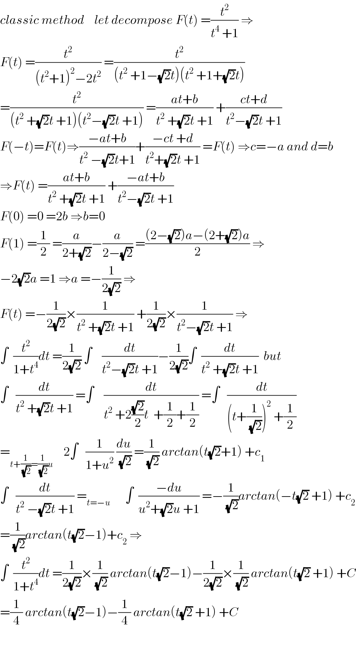 classic method    let decompose F(t) =(t^2 /(t^4  +1)) ⇒  F(t) =(t^2 /((t^2 +1)^2 −2t^2 )) =(t^2 /((t^2  +1−(√2)t)(t^2  +1+(√2)t)))  =(t^2 /((t^2  +(√2)t +1)(t^2 −(√2)t +1))) =((at+b)/(t^2  +(√2)t +1)) +((ct+d)/(t^2 −(√2)t +1))  F(−t)=F(t)⇒((−at+b)/(t^2  −(√2)t+1))+((−ct +d)/(t^2 +(√2)t +1)) =F(t) ⇒c=−a and d=b  ⇒F(t) =((at+b)/(t^2  +(√2)t +1)) +((−at+b)/(t^2 −(√2)t +1))  F(0) =0 =2b ⇒b=0  F(1) =(1/2) =(a/(2+(√2)))−(a/(2−(√2))) =(((2−(√2))a−(2+(√2))a)/2) ⇒  −2(√2)a =1 ⇒a =−(1/(2(√2))) ⇒  F(t) =−(1/(2(√2)))×(1/(t^2  +(√2)t +1)) +(1/(2(√2)))×(1/(t^2 −(√2)t +1)) ⇒  ∫  (t^2 /(1+t^4 ))dt =(1/(2(√2))) ∫    (dt/(t^2 −(√2)t +1))−(1/(2(√2)))∫  (dt/(t^2  +(√2)t +1))  but  ∫   (dt/(t^2  +(√2)t +1)) =∫    (dt/(t^2  +2((√2)/2)t  +(1/2)+(1/2))) =∫   (dt/((t+(1/(√2)))^2  +(1/2)))  =_(t+(1/(√2))=(1/(√2))u)     2∫   (1/(1+u^2 )) (du/(√2)) =(1/(√2)) arctan(t(√2)+1) +c_1   ∫   (dt/(t^2  −(√2)t +1)) =_(t=−u)       ∫  ((−du)/(u^2 +(√2)u +1)) =−(1/(√2))arctan(−t(√2) +1) +c_2   =(1/(√2))arctan(t(√2)−1)+c_2  ⇒  ∫  (t^2 /(1+t^4 ))dt =(1/(2(√2)))×(1/(√2)) arctan(t(√2)−1)−(1/(2(√2)))×(1/(√2)) arctan(t(√2) +1) +C  =(1/4) arctan(t(√2)−1)−(1/4) arctan(t(√2) +1) +C    
