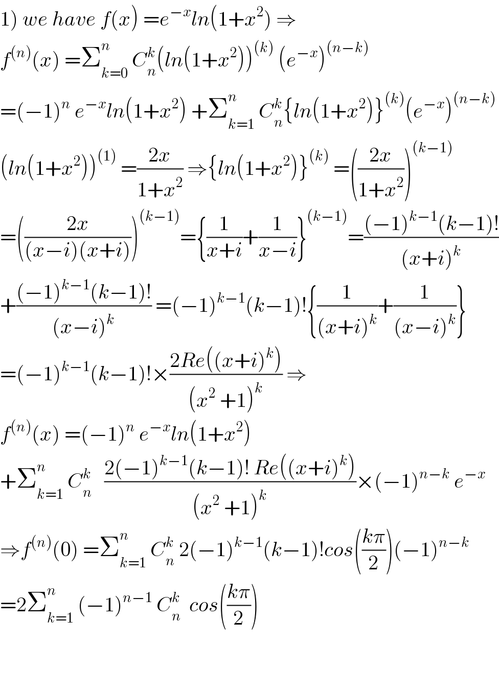 1) we have f(x) =e^(−x) ln(1+x^2 ) ⇒  f^((n)) (x) =Σ_(k=0) ^n  C_n ^k (ln(1+x^2 ))^((k))  (e^(−x) )^((n−k))   =(−1)^n  e^(−x) ln(1+x^2 ) +Σ_(k=1) ^n  C_n ^k {ln(1+x^2 )}^((k)) (e^(−x) )^((n−k))   (ln(1+x^2 ))^((1))  =((2x)/(1+x^2 )) ⇒{ln(1+x^2 )}^((k))  =(((2x)/(1+x^2 )))^((k−1))   =(((2x)/((x−i)(x+i))))^((k−1)) ={(1/(x+i))+(1/(x−i))}^((k−1)) =(((−1)^(k−1) (k−1)!)/((x+i)^k ))  +(((−1)^(k−1) (k−1)!)/((x−i)^k )) =(−1)^(k−1) (k−1)!{(1/((x+i)^k ))+(1/((x−i)^k ))}  =(−1)^(k−1) (k−1)!×((2Re((x+i)^k ))/((x^2  +1)^k )) ⇒  f^((n)) (x) =(−1)^n  e^(−x) ln(1+x^2 )  +Σ_(k=1) ^n  C_n ^k    ((2(−1)^(k−1) (k−1)! Re((x+i)^k ))/((x^2  +1)^k ))×(−1)^(n−k)  e^(−x)   ⇒f^((n)) (0) =Σ_(k=1) ^n  C_n ^k  2(−1)^(k−1) (k−1)!cos(((kπ)/2))(−1)^(n−k)   =2Σ_(k=1) ^n  (−1)^(n−1)  C_n ^k   cos(((kπ)/2))      