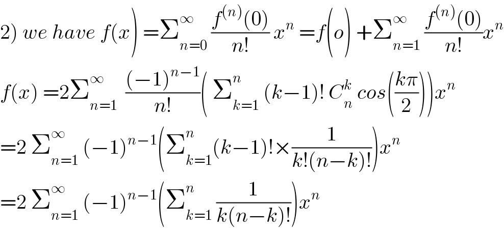 2) we have f(x) =Σ_(n=0) ^∞  ((f^((n)) (0))/(n!)) x^n  =f(o) +Σ_(n=1) ^∞  ((f^((n)) (0))/(n!))x^n   f(x) =2Σ_(n=1) ^∞   (((−1)^(n−1) )/(n!))( Σ_(k=1) ^n  (k−1)! C_n ^k  cos(((kπ)/2)))x^n   =2 Σ_(n=1) ^∞  (−1)^(n−1) (Σ_(k=1) ^n (k−1)!×(1/(k!(n−k)!)))x^n   =2 Σ_(n=1) ^∞  (−1)^(n−1) (Σ_(k=1) ^n  (1/(k(n−k)!)))x^n   