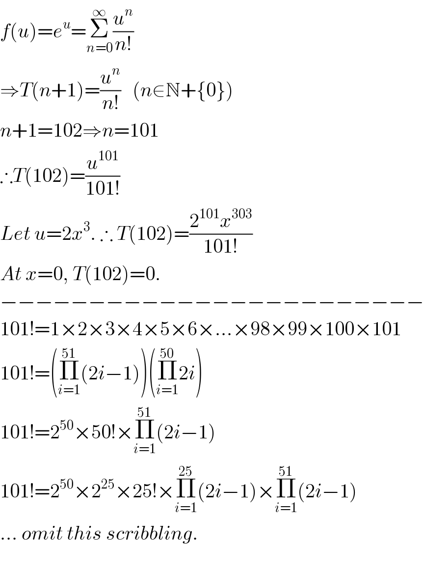 f(u)=e^u =Σ_(n=0) ^∞ (u^n /(n!))  ⇒T(n+1)=(u^n /(n!))   (n∈N+{0})  n+1=102⇒n=101  ∴T(102)=(u^(101) /(101!))  Let u=2x^3 . ∴ T(102)=((2^(101) x^(303) )/(101!))  At x=0, T(102)=0.  −−−−−−−−−−−−−−−−−−−−−−−−  101!=1×2×3×4×5×6×...×98×99×100×101  101!=(Π_(i=1) ^(51) (2i−1))(Π_(i=1) ^(50) 2i)  101!=2^(50) ×50!×Π_(i=1) ^(51) (2i−1)  101!=2^(50) ×2^(25) ×25!×Π_(i=1) ^(25) (2i−1)×Π_(i=1) ^(51) (2i−1)  ... omit this scribbling.    