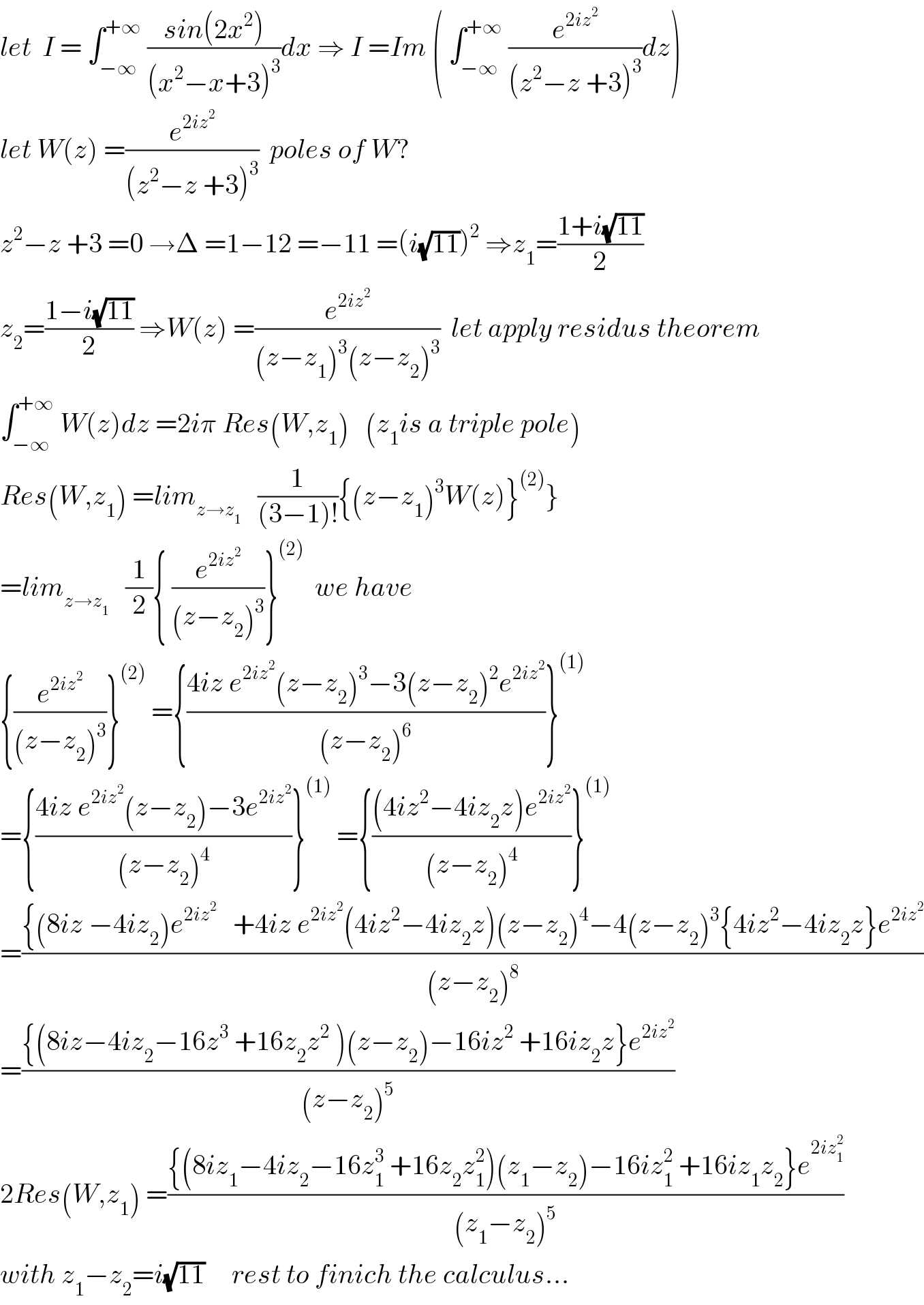 let  I = ∫_(−∞) ^(+∞)  ((sin(2x^2 ))/((x^2 −x+3)^3 ))dx ⇒ I =Im ( ∫_(−∞) ^(+∞)  (e^(2iz^2 ) /((z^2 −z +3)^3 ))dz)  let W(z) =(e^(2iz^2 ) /((z^2 −z +3)^3 ))  poles of W?  z^2 −z +3 =0 →Δ =1−12 =−11 =(i(√(11)))^2  ⇒z_1 =((1+i(√(11)))/2)  z_2 =((1−i(√(11)))/2) ⇒W(z) =(e^(2iz^2 ) /((z−z_1 )^3 (z−z_2 )^3 ))  let apply residus theorem  ∫_(−∞) ^(+∞)  W(z)dz =2iπ Res(W,z_1 )   (z_1 is a triple pole)  Res(W,z_1 ) =lim_(z→z_1 )    (1/((3−1)!)){(z−z_1 )^3 W(z)}^((2)) }  =lim_(z→z_1 )    (1/2){ (e^(2iz^2 ) /((z−z_2 )^3 ))}^((2))   we have  {(e^(2iz^2 ) /((z−z_2 )^3 ))}^((2))  ={((4iz e^(2iz^2 ) (z−z_2 )^3 −3(z−z_2 )^2 e^(2iz^2 ) )/((z−z_2 )^6 ))}^((1))   ={((4iz e^(2iz^2 ) (z−z_2 )−3e^(2iz^2 ) )/((z−z_2 )^4 ))}^((1))  ={(((4iz^2 −4iz_2 z)e^(2iz^2 ) )/((z−z_2 )^4 ))}^((1))   =(({(8iz −4iz_2 )e^(2iz^2 )    +4iz e^(2iz^2 ) (4iz^2 −4iz_2 z)(z−z_2 )^4 −4(z−z_2 )^3 {4iz^2 −4iz_2 z}e^(2iz^2 ) )/((z−z_2 )^8 ))  =(({(8iz−4iz_2 −16z^3  +16z_2 z^2  )(z−z_2 )−16iz^2  +16iz_2 z}e^(2iz^2 ) )/((z−z_2 )^5 ))  2Res(W,z_1 ) =(({(8iz_1 −4iz_2 −16z_1 ^3  +16z_2 z_1 ^2 )(z_1 −z_2 )−16iz_1 ^2  +16iz_1 z_2 }e^(2iz_1 ^2 ) )/((z_1 −z_2 )^5 ))  with z_1 −z_2 =i(√(11))     rest to finich the calculus...  