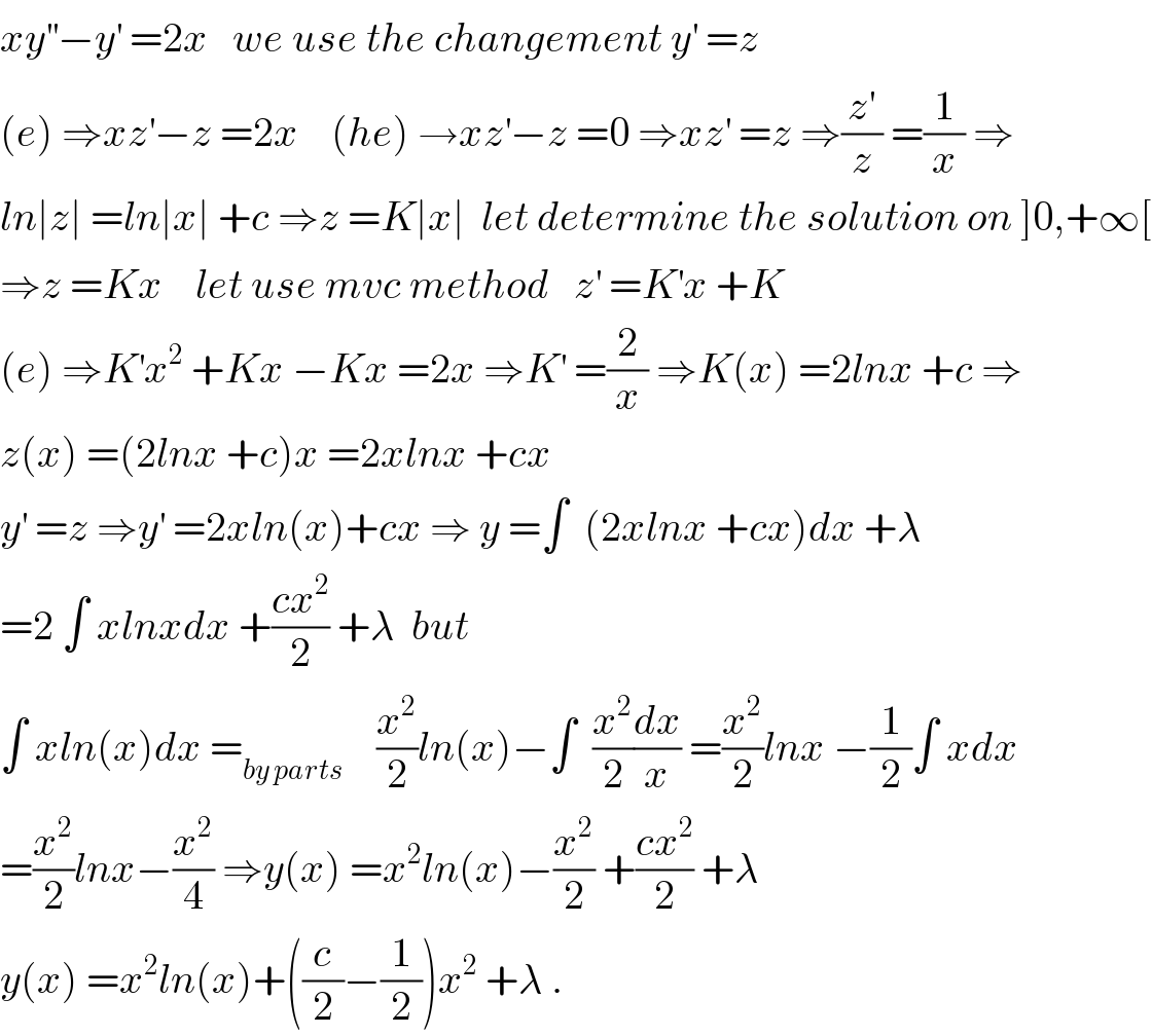 xy^(′′) −y^′  =2x   we use the changement y^′  =z  (e) ⇒xz^′ −z =2x    (he) →xz^′ −z =0 ⇒xz^′  =z ⇒(z^′ /z) =(1/x) ⇒  ln∣z∣ =ln∣x∣ +c ⇒z =K∣x∣  let determine the solution on ]0,+∞[  ⇒z =Kx    let use mvc method   z^′  =K^′ x +K  (e) ⇒K^′ x^2  +Kx −Kx =2x ⇒K^′  =(2/x) ⇒K(x) =2lnx +c ⇒  z(x) =(2lnx +c)x =2xlnx +cx  y^′  =z ⇒y^′  =2xln(x)+cx ⇒ y =∫  (2xlnx +cx)dx +λ  =2 ∫ xlnxdx +((cx^2 )/2) +λ  but    ∫ xln(x)dx =_(by parts)     (x^2 /2)ln(x)−∫  (x^2 /2)(dx/x) =(x^2 /2)lnx −(1/2)∫ xdx  =(x^2 /2)lnx−(x^2 /4) ⇒y(x) =x^2 ln(x)−(x^2 /2) +((cx^2 )/2) +λ  y(x) =x^2 ln(x)+((c/2)−(1/2))x^2  +λ .  