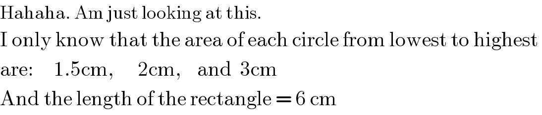 Hahaha. Am just looking at this.  I only know that the area of each circle from lowest to highest   are:     1.5cm,      2cm,    and  3cm  And the length of the rectangle = 6 cm  