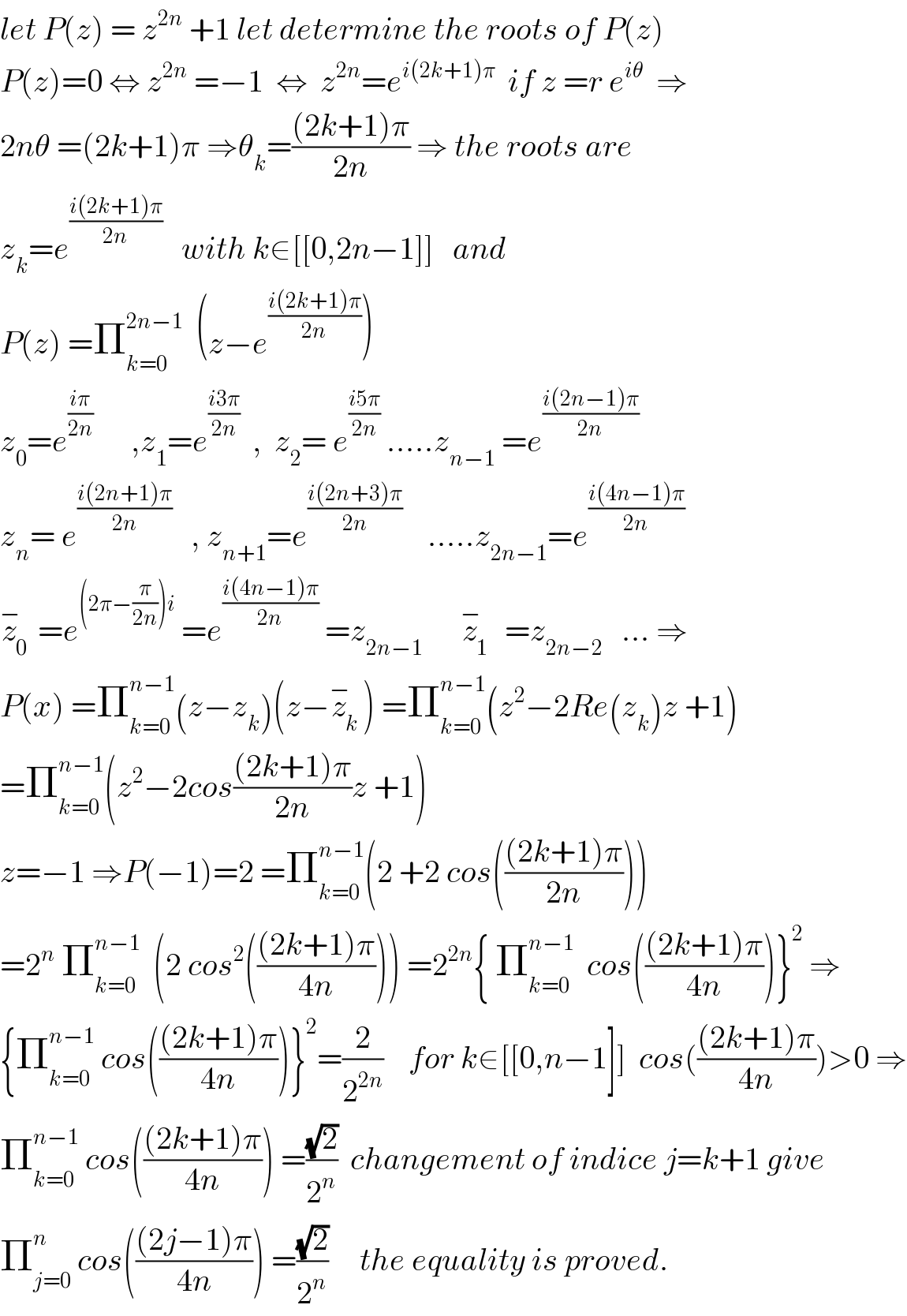 let P(z) = z^(2n)  +1 let determine the roots of P(z)  P(z)=0 ⇔ z^(2n)  =−1  ⇔  z^(2n) =e^(i(2k+1)π)   if z =r e^(iθ)   ⇒  2nθ =(2k+1)π ⇒θ_k =(((2k+1)π)/(2n)) ⇒ the roots are   z_k =e^((i(2k+1)π)/(2n))    with k∈[[0,2n−1]]   and  P(z) =Π_(k=0) ^(2n−1)   (z−e^((i(2k+1)π)/(2n)) )   z_0 =e^((iπ)/(2n))       ,z_1 =e^((i3π)/(2n))   ,  z_2 = e^((i5π)/(2n))  .....z_(n−1)  =e^((i(2n−1)π)/(2n))   z_n = e^((i(2n+1)π)/(2n))    , z_(n+1) =e^((i(2n+3)π)/(2n))     .....z_(2n−1) =e^((i(4n−1)π)/(2n))   z_0 ^−  =e^((2π−(π/(2n)))i)  =e^((i(4n−1)π)/(2n))  =z_(2n−1)       z_1 ^−   =z_(2n−2)    ... ⇒  P(x) =Π_(k=0) ^(n−1) (z−z_k )(z−z_k ^− ) =Π_(k=0) ^(n−1) (z^2 −2Re(z_k )z +1)  =Π_(k=0) ^(n−1) (z^2 −2cos(((2k+1)π)/(2n))z +1)  z=−1 ⇒P(−1)=2 =Π_(k=0) ^(n−1) (2 +2 cos((((2k+1)π)/(2n))))  =2^n  Π_(k=0) ^(n−1)   (2 cos^2 ((((2k+1)π)/(4n)))) =2^(2n) { Π_(k=0) ^(n−1)   cos((((2k+1)π)/(4n)))}^2  ⇒  {Π_(k=0) ^(n−1)  cos((((2k+1)π)/(4n)))}^2 =(2/2^(2n) )    for k∈[[0,n−1]]  cos((((2k+1)π)/(4n)))>0 ⇒  Π_(k=0) ^(n−1)  cos((((2k+1)π)/(4n))) =((√2)/2^n )  changement of indice j=k+1 give  Π_(j=0) ^n  cos((((2j−1)π)/(4n))) =((√2)/2^n )     the equality is proved.  