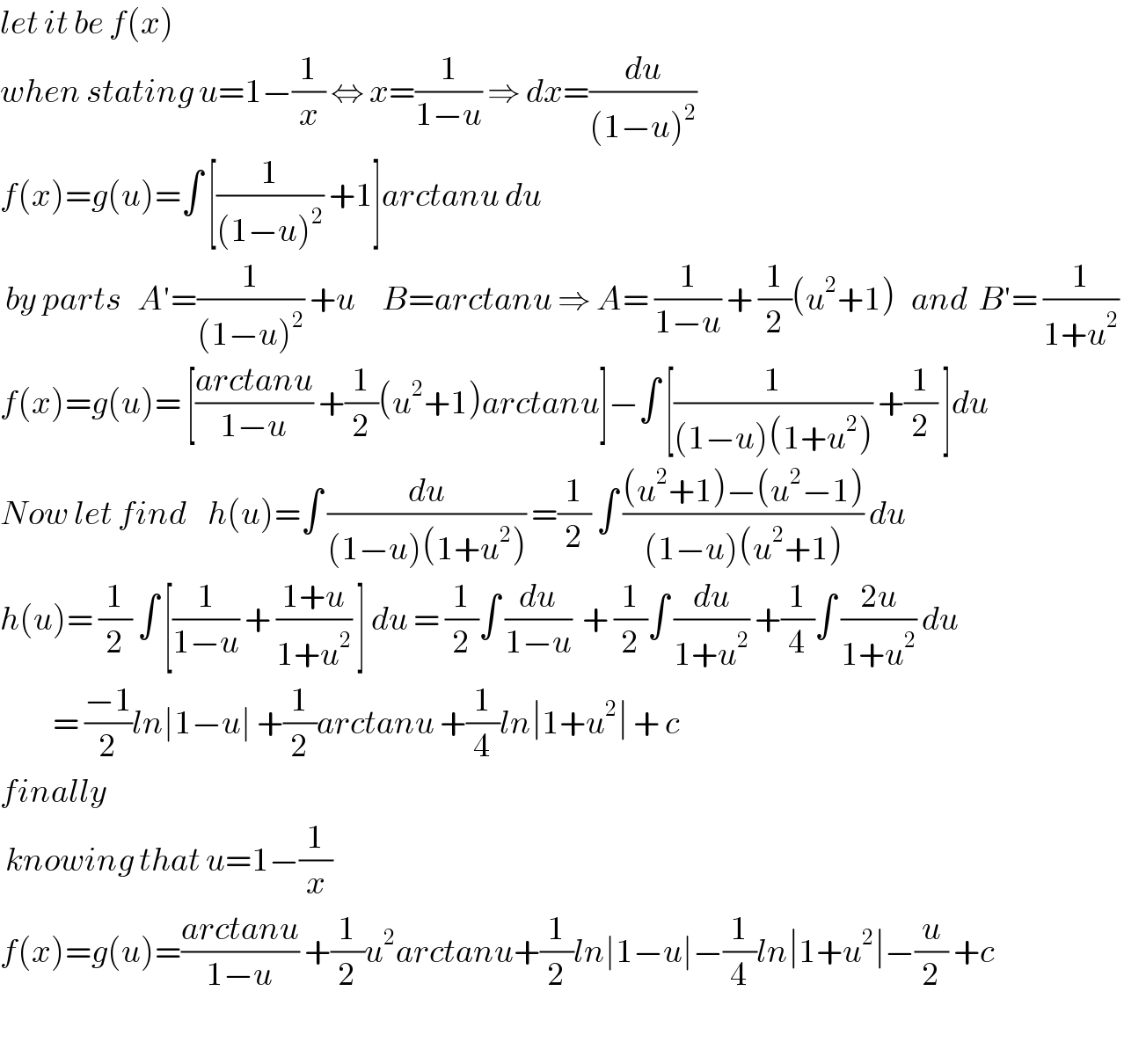 let it be f(x)  when stating u=1−(1/x) ⇔ x=(1/(1−u)) ⇒ dx=(du/((1−u)^2 ))   f(x)=g(u)=∫ [(1/((1−u)^2 )) +1]arctanu du   by parts   A′=(1/((1−u)^2 )) +u     B=arctanu ⇒ A= (1/(1−u)) + (1/2)(u^2 +1)   and  B′= (1/(1+u^2 ))   f(x)=g(u)= [((arctanu)/(1−u)) +(1/2)(u^2 +1)arctanu]−∫ [(1/((1−u)(1+u^2 ))) +(1/2) ]du  Now let find    h(u)=∫ (du/((1−u)(1+u^2 ))) =(1/2) ∫ (((u^2 +1)−(u^2 −1))/((1−u)(u^2 +1))) du     h(u)= (1/2) ∫ [(1/(1−u)) + ((1+u)/(1+u^2 )) ] du = (1/2)∫ (du/(1−u))  + (1/2)∫ (du/(1+u^2 )) +(1/4)∫ ((2u)/(1+u^2 )) du             = ((−1)/2)ln∣1−u∣ +(1/2)arctanu +(1/4)ln∣1+u^2 ∣ + c  finally    knowing that u=1−(1/x)   f(x)=g(u)=((arctanu)/(1−u)) +(1/2)u^2 arctanu+(1/2)ln∣1−u∣−(1/4)ln∣1+u^2 ∣−(u/2) +c     