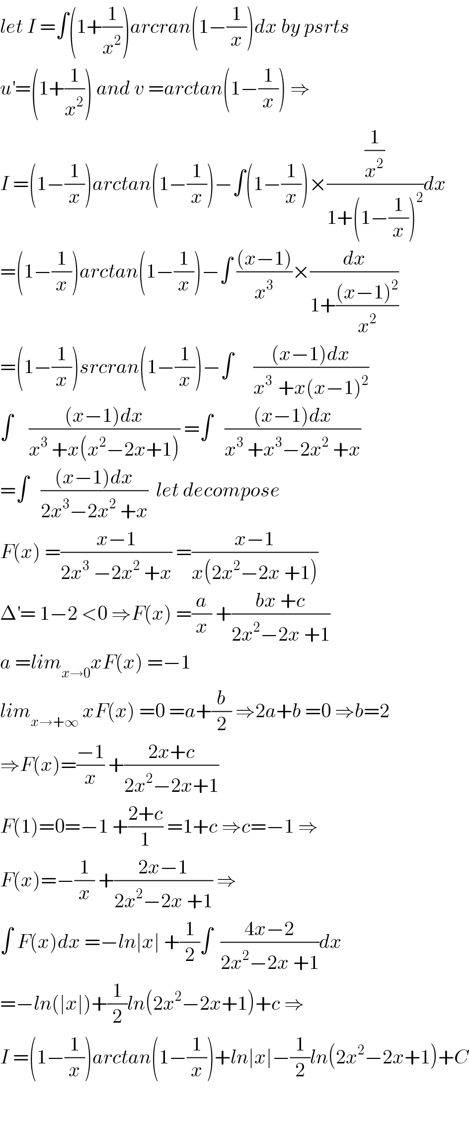 let I =∫(1+(1/x^2 ))arcran(1−(1/x))dx by psrts  u^′ =(1+(1/x^2 )) and v =arctan(1−(1/x)) ⇒  I =(1−(1/x))arctan(1−(1/x))−∫(1−(1/x))×((1/x^2 )/(1+(1−(1/x))^2 ))dx  =(1−(1/x))arctan(1−(1/x))−∫ (((x−1))/x^3 )×(dx/(1+(((x−1)^2 )/x^2 )))  =(1−(1/x))srcran(1−(1/x))−∫     (((x−1)dx)/(x^(3 )  +x(x−1)^2 ))  ∫    (((x−1)dx)/(x^3  +x(x^2 −2x+1))) =∫   (((x−1)dx)/(x^3  +x^3 −2x^2  +x))  =∫   (((x−1)dx)/(2x^3 −2x^2  +x))  let decompose  F(x) =((x−1)/(2x^3  −2x^2  +x)) =((x−1)/(x(2x^2 −2x +1)))  Δ^′ = 1−2 <0 ⇒F(x) =(a/x) +((bx +c)/(2x^2 −2x +1))  a =lim_(x→0) xF(x) =−1  lim_(x→+∞)  xF(x) =0 =a+(b/2) ⇒2a+b =0 ⇒b=2  ⇒F(x)=((−1)/x) +((2x+c)/(2x^2 −2x+1))  F(1)=0=−1 +((2+c)/1) =1+c ⇒c=−1 ⇒  F(x)=−(1/x) +((2x−1)/(2x^2 −2x +1)) ⇒  ∫ F(x)dx =−ln∣x∣ +(1/2)∫  ((4x−2)/(2x^2 −2x +1))dx  =−ln(∣x∣)+(1/2)ln(2x^2 −2x+1)+c ⇒  I =(1−(1/x))arctan(1−(1/x))+ln∣x∣−(1/2)ln(2x^2 −2x+1)+C      