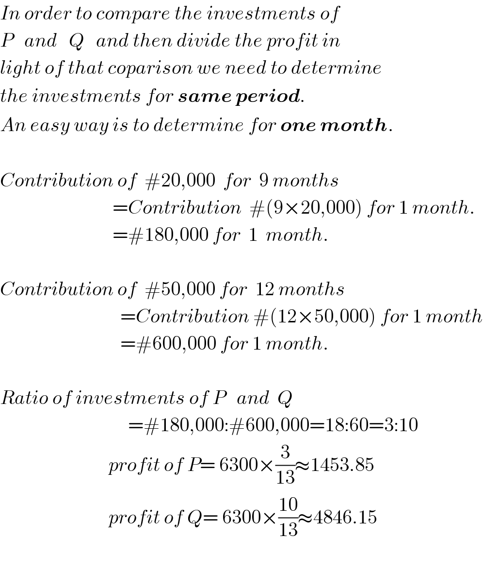 In order to compare the investments of   P   and   Q   and then divide the profit in  light of that coparison we need to determine  the investments for same period.  An easy way is to determine for one month.    Contribution of  #20,000  for  9 months                               =Contribution  #(9×20,000) for 1 month.                               =#180,000 for  1  month.    Contribution of  #50,000 for  12 months                                 =Contribution #(12×50,000) for 1 month                                 =#600,000 for 1 month.    Ratio of investments of P   and  Q                                   =#180,000:#600,000=18:60=3:10                              profit of P= 6300×(3/(13))≈1453.85                              profit of Q= 6300×((10)/(13))≈4846.15           