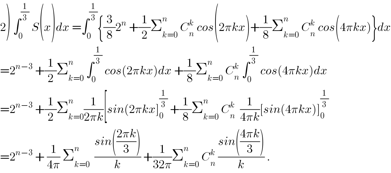 2) ∫_0 ^(1/3)  S(x)dx =∫_0 ^(1/3) {(3/8)2^n  +(1/2)Σ_(k=0) ^n  C_n ^k  cos(2πkx)+(1/8)Σ_(k=0) ^n  C_n ^k  cos(4πkx)}dx  =2^(n−3)  +(1/2)Σ_(k=0) ^n  ∫_0 ^(1/3)  cos(2πkx)dx +(1/8)Σ_(k=0) ^n  C_n ^k  ∫_0 ^(1/3)  cos(4πkx)dx  =2^(n−3)  +(1/2)Σ_(k=0) ^n (1/(2πk))[sin(2πkx]_0 ^(1/3)  +(1/8)Σ_(k=0) ^n  C_n ^k   (1/(4πk))[sin(4πkx)]_0 ^(1/3)   =2^(n−3)  + (1/(4π)) Σ_(k=0) ^n   ((sin(((2πk)/3)))/k) +(1/(32π))Σ_(k=0) ^n  C_n ^k  ((sin(((4πk)/3)))/k) .  