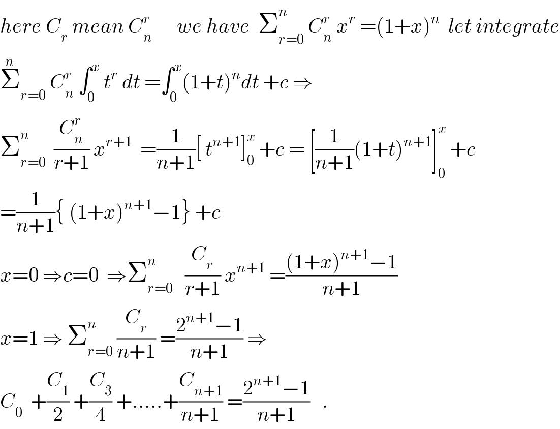 here C_r  mean C_n ^r       we have  Σ_(r=0) ^n  C_n ^r  x^r  =(1+x)^n   let integrate  Σ_(r=0) ^n  C_n ^r  ∫_0 ^x  t^r  dt =∫_0 ^x (1+t)^n dt +c ⇒  Σ_(r=0) ^n   (C_n ^r /(r+1)) x^(r+1)   =(1/(n+1))[ t^(n+1) ]_0 ^x  +c = [(1/(n+1))(1+t)^(n+1) ]_0 ^x  +c  =(1/(n+1)){ (1+x)^(n+1) −1} +c  x=0 ⇒c=0  ⇒Σ_(r=0) ^n    (C_r /(r+1)) x^(n+1)  =(((1+x)^(n+1) −1)/(n+1))  x=1 ⇒ Σ_(r=0) ^n  (C_r /(n+1)) =((2^(n+1) −1)/(n+1)) ⇒  C_0   +(C_1 /2) +(C_3 /4) +.....+(C_(n+1) /(n+1)) =((2^(n+1) −1)/(n+1))   .  