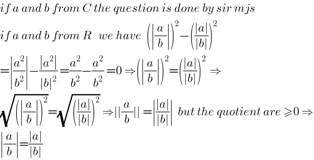 if a and b from C the question is done by sir mjs  if a and b from R   we have  (∣(a/b)∣)^2 −(((∣a∣)/(∣b∣)))^2    =∣(a^2 /b^2 )∣−((∣a^2 ∣)/(∣b∣^2 )) =(a^2 /b^2 )−(a^2 /b^2 ) =0 ⇒(∣(a/b)∣)^2 =(((∣a∣)/(∣b∣)))^(2 )  ⇒  (√((∣(a/b)∣)^2 ))=(√((((∣a∣)/(∣b∣)))^2 )) ⇒∣∣(a/b)∣∣ =∣((∣a∣)/(∣b∣))∣  but the quotient are ≥0 ⇒  ∣(a/b)∣=((∣a∣)/(∣b∣))  