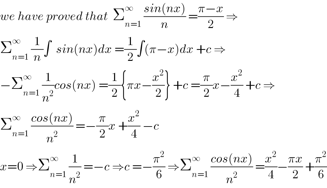 we have proved that  Σ_(n=1) ^∞  ((sin(nx))/n) =((π−x)/2) ⇒  Σ_(n=1) ^∞  (1/n)∫  sin(nx)dx =(1/2)∫(π−x)dx +c ⇒  −Σ_(n=1) ^∞  (1/n^2 )cos(nx) =(1/2){πx−(x^2 /2)} +c =(π/2)x−(x^2 /4) +c ⇒  Σ_(n=1) ^∞  ((cos(nx))/n^2 ) =−(π/2)x +(x^2 /4) −c  x=0 ⇒Σ_(n=1) ^∞  (1/n^2 ) =−c ⇒c =−(π^2 /6) ⇒Σ_(n=1) ^∞  ((cos(nx))/n^2 ) =(x^2 /4)−((πx)/2) +(π^2 /6)  