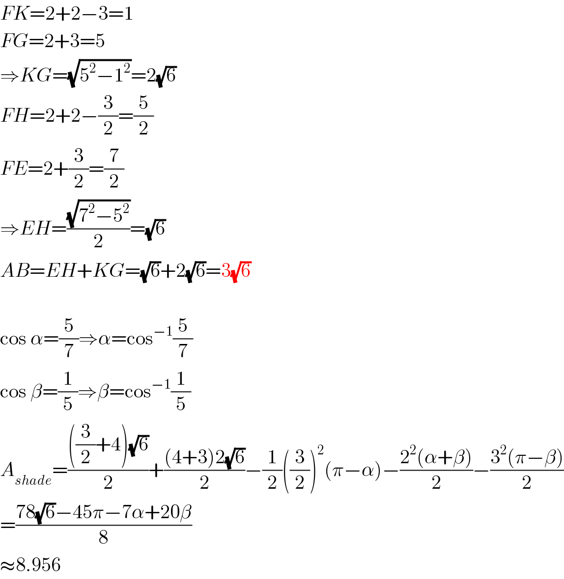FK=2+2−3=1  FG=2+3=5  ⇒KG=(√(5^2 −1^2 ))=2(√6)  FH=2+2−(3/2)=(5/2)  FE=2+(3/2)=(7/2)  ⇒EH=((√(7^2 −5^2 ))/2)=(√6)  AB=EH+KG=(√6)+2(√6)=3(√6)    cos α=(5/7)⇒α=cos^(−1) (5/7)  cos β=(1/5)⇒β=cos^(−1) (1/5)  A_(shade) =((((3/2)+4)(√6))/2)+(((4+3)2(√6))/2)−(1/2)((3/2))^2 (π−α)−((2^2 (α+β))/2)−((3^2 (π−β))/2)  =((78(√6)−45π−7α+20β)/8)  ≈8.956  