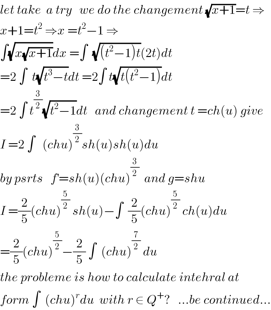 let take  a try   we do the changement (√(x+1))=t ⇒  x+1=t^2  ⇒x =t^2 −1 ⇒  ∫(√(x(√(x+1))))dx =∫  (√((t^2 −1)t))(2t)dt  =2 ∫  t(√(t^3 −t))dt =2∫ t(√(t(t^2 −1)))dt  =2 ∫ t^(3/2) (√(t^2 −1))dt   and changement t =ch(u) give  I =2 ∫   (chu)^(3/2) sh(u)sh(u)du  by psrts   f^′ =sh(u)(chu)^(3/2)   and g=shu  I =(2/5)(chu)^(5/2)  sh(u)−∫  (2/5)(chu)^(5/2)  ch(u)du  =(2/5)(chu)^(5/2) −(2/5) ∫  (chu)^(7/2)  du  the probleme is how to calculate intehral at  form ∫  (chu)^r du  with r ∈ Q^+ ?   ...be continued...  