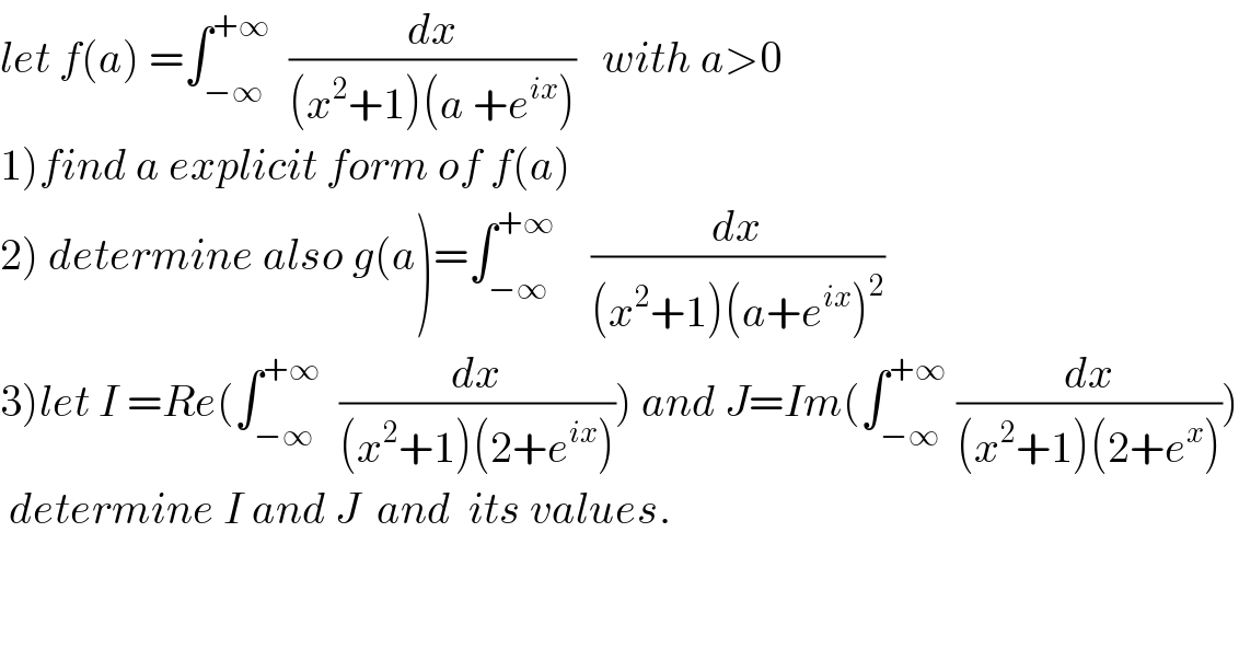 let f(a) =∫_(−∞) ^(+∞)   (dx/((x^2 +1)(a +e^(ix) )))   with a>0  1)find a explicit form of f(a)  2) determine also g(a)=∫_(−∞) ^(+∞)     (dx/((x^2 +1)(a+e^(ix) )^2 ))  3)let I =Re(∫_(−∞) ^(+∞)   (dx/((x^2 +1)(2+e^(ix) )))) and J=Im(∫_(−∞) ^(+∞)  (dx/((x^2 +1)(2+e^x ))))   determine I and J  and  its values.  