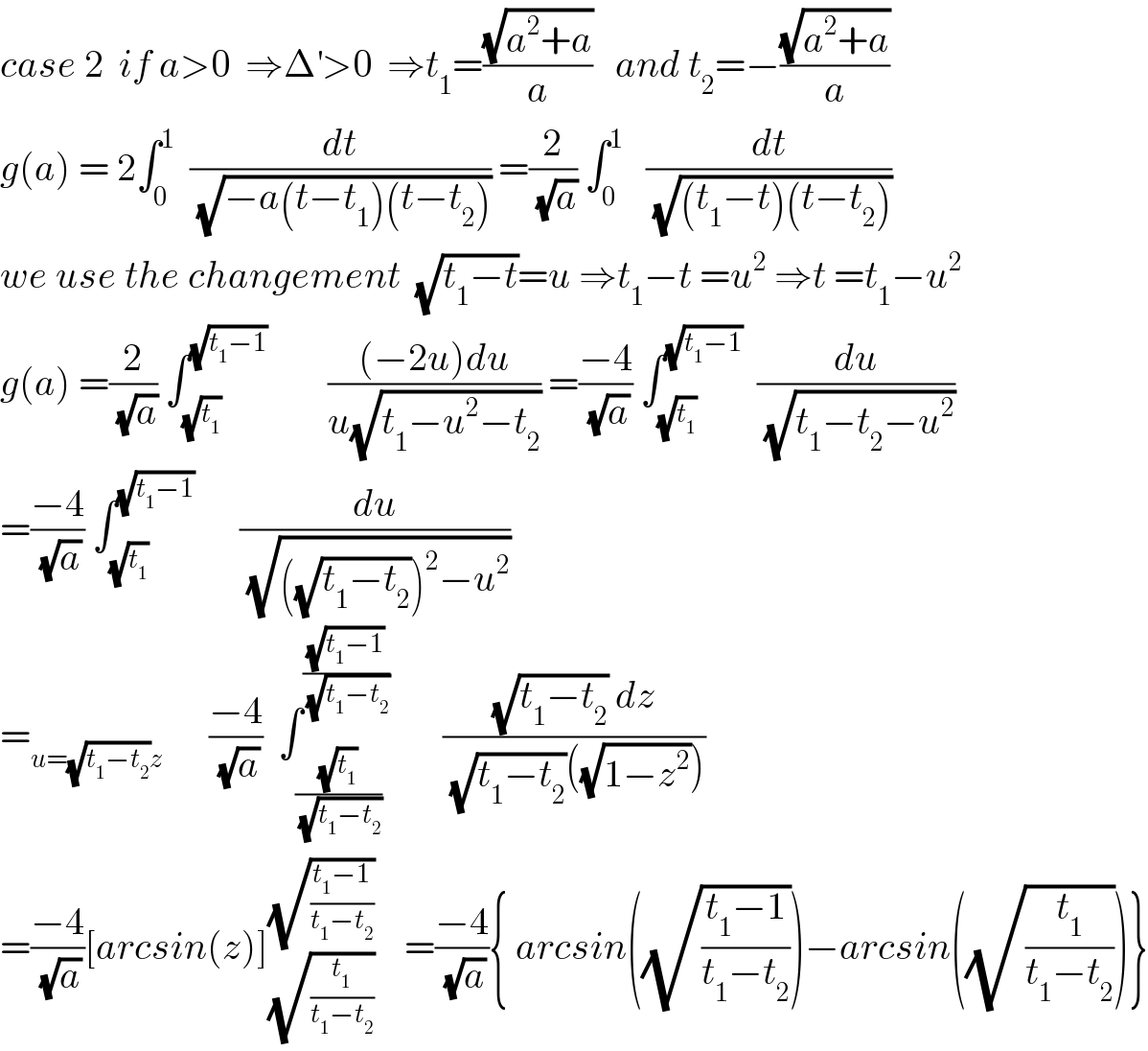 case 2  if a>0  ⇒Δ^′ >0  ⇒t_1 =((√(a^2 +a))/a)   and t_2 =−((√(a^2 +a))/a)  g(a) = 2∫_0 ^1   (dt/(√(−a(t−t_1 )(t−t_2 )))) =(2/(√a)) ∫_0 ^1    (dt/(√((t_1 −t)(t−t_2 ))))  we use the changement  (√(t_1 −t))=u ⇒t_1 −t =u^2  ⇒t =t_1 −u^2   g(a) =(2/(√a)) ∫_(√t_1 ) ^(√(t_1 −1))         (((−2u)du)/(u(√(t_1 −u^2 −t_2 )))) =((−4)/(√a)) ∫_(√t_1 ) ^(√(t_1 −1))   (du/(√(t_1 −t_2 −u^2 )))  =((−4)/(√a)) ∫_(√t_1 ) ^(√(t_1 −1))       (du/(√(((√(t_1 −t_2 )))^2 −u^2 )))  =_(u=(√(t_1 −t_2 ))z)       ((−4)/(√a))  ∫_((√t_1 )/(√(t_1 −t_2 ))) ^((√(t_1 −1))/(√(t_1 −t_2 )))        (((√(t_1 −t_2 )) dz)/((√(t_1 −t_2 ))((√(1−z^2 )))))  =((−4)/(√a))[arcsin(z)]_(√(t_1 /(t_1 −t_2 ))) ^(√((t_1 −1)/(t_1 −t_2 )))     =((−4)/(√a)){ arcsin((√((t_1 −1)/(t_1 −t_2 ))))−arcsin((√(t_1 /(t_1 −t_2 ))))}  