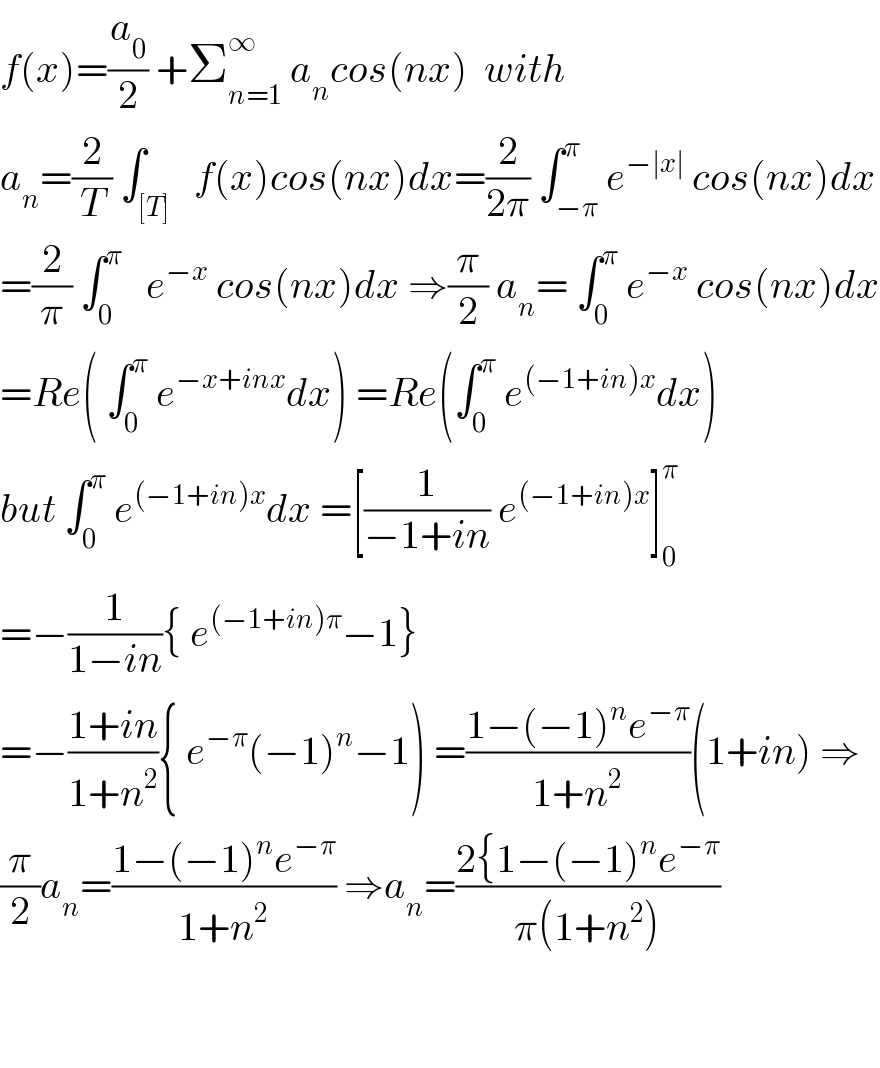 f(x)=(a_0 /2) +Σ_(n=1) ^∞  a_n cos(nx)  with  a_n =(2/T) ∫_([T])   f(x)cos(nx)dx=(2/(2π)) ∫_(−π) ^π e^(−∣x∣)  cos(nx)dx  =(2/π) ∫_0 ^π    e^(−x)  cos(nx)dx ⇒(π/2) a_n = ∫_0 ^π  e^(−x)  cos(nx)dx  =Re( ∫_0 ^π  e^(−x+inx) dx) =Re(∫_0 ^π  e^((−1+in)x) dx)  but ∫_0 ^π  e^((−1+in)x) dx =[(1/(−1+in)) e^((−1+in)x) ]_0 ^π   =−(1/(1−in)){ e^((−1+in)π) −1}  =−((1+in)/(1+n^2 )){ e^(−π) (−1)^n −1) =((1−(−1)^n e^(−π) )/(1+n^2 ))(1+in) ⇒  (π/2)a_n =((1−(−1)^n e^(−π) )/(1+n^2 )) ⇒a_n =((2{1−(−1)^n e^(−π) )/(π(1+n^2 )))      
