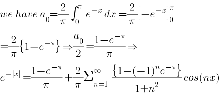 we have a_0 =(2/π) ∫_0 ^π   e^(−x)  dx =(2/π)[−e^(−x) ]_0 ^π   =(2/π){1−e^(−π) } ⇒(a_0 /2) =((1−e^(−π) )/π) ⇒  e^(−∣x∣)  =((1−e^(−π) )/π) +(2/π)Σ_(n=1) ^∞   (({1−(−1)^n e^(−π) })/(1+n^2 )) cos(nx)  