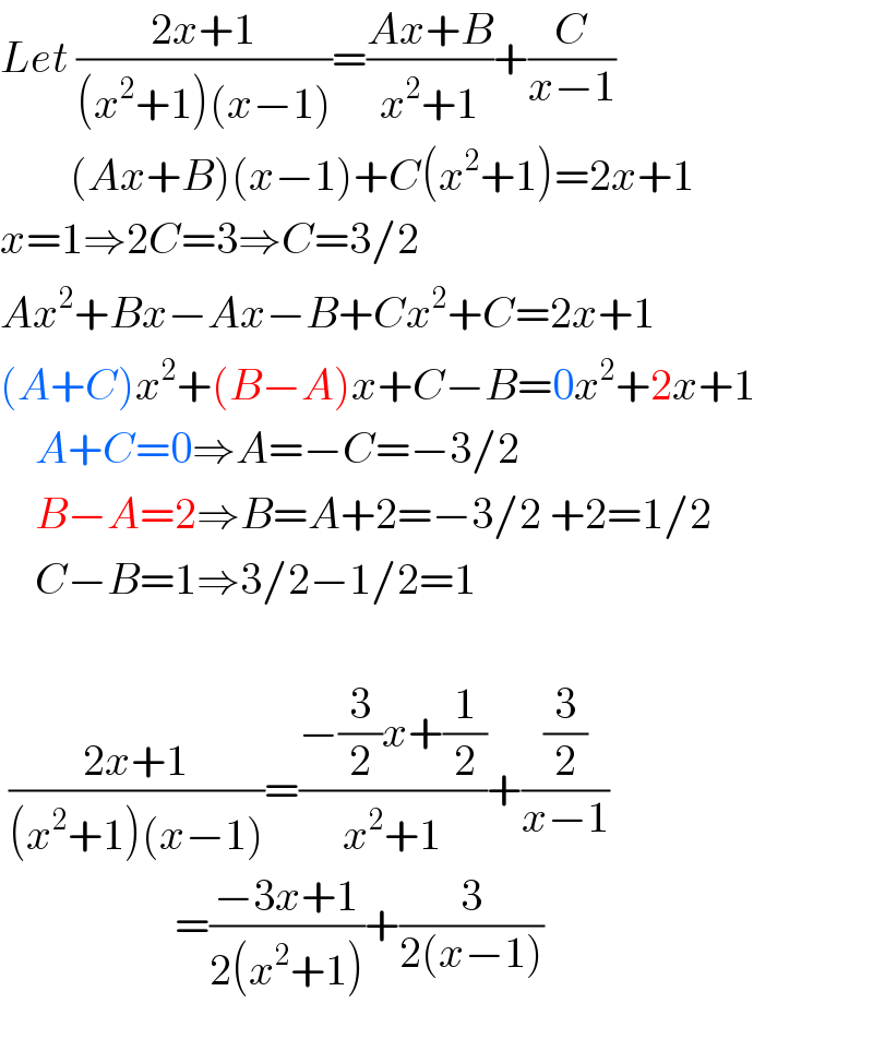 Let ((2x+1)/((x^2 +1)(x−1)))=((Ax+B)/(x^2 +1))+(C/(x−1))          (Ax+B)(x−1)+C(x^2 +1)=2x+1  x=1⇒2C=3⇒C=3/2  Ax^2 +Bx−Ax−B+Cx^2 +C=2x+1  (A+C)x^2 +(B−A)x+C−B=0x^2 +2x+1      A+C=0⇒A=−C=−3/2      B−A=2⇒B=A+2=−3/2 +2=1/2      C−B=1⇒3/2−1/2=1     ((2x+1)/((x^2 +1)(x−1)))=((−(3/2)x+(1/2))/(x^2 +1))+((3/2)/(x−1))                      =((−3x+1)/(2(x^2 +1)))+(3/(2(x−1)))    