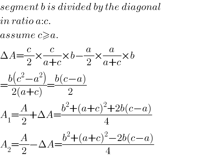 segment b is divided by the diagonal  in ratio a:c.  assume c≥a.  ΔA=(c/2)×(c/(a+c))×b−(a/2)×(a/(a+c))×b  =((b(c^2 −a^2 ))/(2(a+c)))=((b(c−a))/2)  A_1 =(A/2)+ΔA=((b^2 +(a+c)^2 +2b(c−a))/4)  A_2 =(A/2)−ΔA=((b^2 +(a+c)^2 −2b(c−a))/4)  