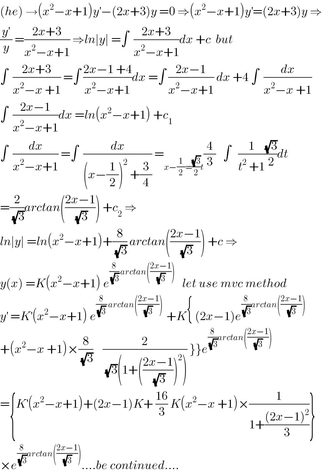 (he) →(x^2 −x+1)y^′ −(2x+3)y =0 ⇒(x^2 −x+1)y^′ =(2x+3)y ⇒  (y^′ /y) =((2x+3)/(x^2 −x+1)) ⇒ln∣y∣ =∫  ((2x+3)/(x^2 −x+1))dx +c  but  ∫  ((2x+3)/(x^2 −x +1)) =∫ ((2x−1 +4)/(x^2 −x+1))dx =∫ ((2x−1)/(x^2 −x+1)) dx +4 ∫  (dx/(x^2 −x +1))  ∫  ((2x−1)/(x^2 −x+1))dx =ln(x^2 −x+1) +c_1   ∫  (dx/(x^2 −x+1)) =∫  (dx/((x−(1/2))^2  +(3/4))) =_(x−(1/2)=((√3)/2)t) (4/3)   ∫   (1/(t^2  +1))((√3)/2)dt  =(2/(√3))arctan(((2x−1)/(√3))) +c_2  ⇒  ln∣y∣ =ln(x^2 −x+1)+(8/(√3)) arctan(((2x−1)/(√3))) +c ⇒  y(x) =K(x^2 −x+1) e^((8/(√3)) arctan(((2x−1)/(√3))))    let use mvc method  y^′  =K^′ (x^2 −x+1) e^((8/((√3) )) arctan(((2x−1)/((√3) ))) )  +K{ (2x−1)e^((8/(√3))arctan(((2x−1)/(√3))))   +(x^2 −x +1)×(8/(√3))    (2/((√3)(1+(((2x−1)/(√3)))^2 ))) }}e^((8/(√3))arctan(((2x−1)/(√3))))   ={K^′ (x^2 −x+1)+(2x−1)K+ ((16)/3) K(x^2 −x +1)×(1/(1+(((2x−1)^2 )/3)))}  ×e^((8/(√3))arctan(((2x−1)/(√3)))) ....be continued....  