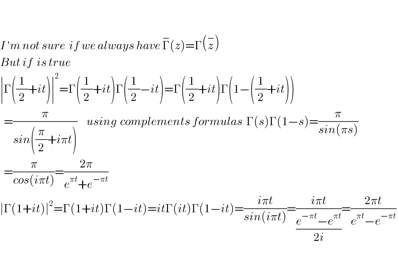     I ′m not sure  if we always have Γ^− (z)=Γ(z^− )  But if  is true   ∣Γ((1/2)+it)∣^2 =Γ((1/2)+it)Γ((1/2)−it)=Γ((1/2)+it)Γ(1−((1/2)+it))    =(π/(sin((π/2)+iπt)))     using  complements formulas  Γ(s)Γ(1−s)=(π/(sin(πs)))    =(π/(cos(iπt)))=((2π)/(e^(πt) +e^(−πt) ))   ∣Γ(1+it)∣^2 =Γ(1+it)Γ(1−it)=itΓ(it)Γ(1−it)=((iπt)/(sin(iπt)))=((iπt)/((e^(−πt) −e^(πt) )/(2i)))=((2πt)/(e^(πt) −e^(−πt) ))     