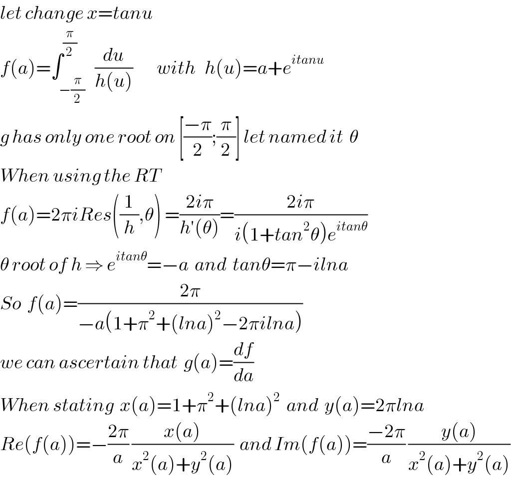 let change x=tanu   f(a)=∫_(−(π/2)) ^(π/2)   (du/(h(u)))        with   h(u)=a+e^(itanu)        g has only one root on [((−π)/2);(π/2)] let named it  θ  When using the RT    f(a)=2πiRes((1/h),θ) =((2iπ)/(h′(θ)))=((2iπ)/(i(1+tan^2 θ)e^(itanθ) ))   θ root of h ⇒ e^(itanθ) =−a  and  tanθ=π−ilna  So  f(a)=((2π)/(−a(1+π^2 +(lna)^2 −2πilna)))  we can ascertain that  g(a)=(df/da)   When stating  x(a)=1+π^2 +(lna)^2   and  y(a)=2πlna   Re(f(a))=−((2π)/a) ((x(a))/(x^2 (a)+y^2 (a)))  and Im(f(a))=((−2π)/a) ((y(a))/(x^2 (a)+y^2 (a)))   