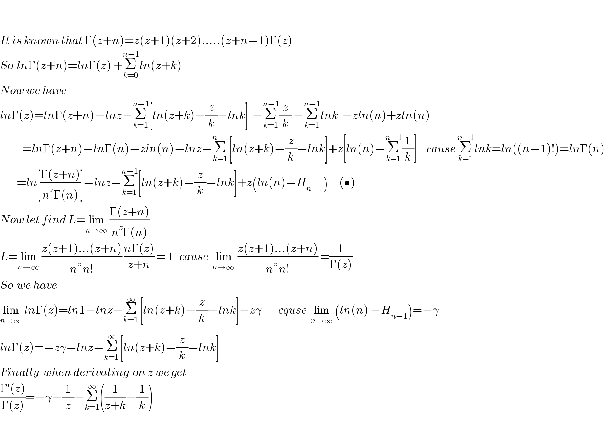     It is known that Γ(z+n)=z(z+1)(z+2).....(z+n−1)Γ(z)  So  lnΓ(z+n)=lnΓ(z) +Σ_(k=0) ^(n−1) ln(z+k)   Now we have  lnΓ(z)=lnΓ(z+n)−lnz−Σ_(k=1) ^(n−1) [ln(z+k)−(z/k)−lnk]  −Σ_(k=1) ^(n−1) (z/k) −Σ_(k=1) ^(n−1) lnk  −zln(n)+zln(n)              =lnΓ(z+n)−lnΓ(n)−zln(n)−lnz−Σ_(k=1) ^(n−1) [ln(z+k)−(z/k)−lnk]+z[ln(n)−Σ_(k=1) ^(n−1) (1/k)]     cause Σ_(k=1) ^(n−1) lnk=ln((n−1)!)=lnΓ(n)           =ln[((Γ(z+n))/(n^z Γ(n)))]−lnz−Σ_(k=1) ^(n−1) [ln(z+k)−(z/k)−lnk]+z(ln(n)−H_(n−1) )      (•)  Now let find L=lim_(n→∞)  ((Γ(z+n))/(n^z Γ(n)))   L=lim_(n→∞)  ((z(z+1)...(z+n))/(n^z  n!)) ((nΓ(z))/(z+n)) = 1   cause  lim_(n→∞ )  ((z(z+1)...(z+n))/(n^z  n!)) =(1/(Γ(z)))   So  we have  lim_(n→∞)  lnΓ(z)=ln1−lnz−Σ_(k=1_ ) ^∞ [ln(z+k)−(z/k)−lnk]−zγ         cquse  lim_(n→∞)  (ln(n) −H_(n−1) )=−γ  lnΓ(z)=−zγ−lnz−Σ_(k=1 ) ^∞ [ln(z+k)−(z/k)−lnk]  Finally  when derivating  on z we get  ((Γ′(z))/(Γ(z)))=−γ−(1/z)−Σ_(k=1) ^∞ ((1/(z+k))−(1/k))    