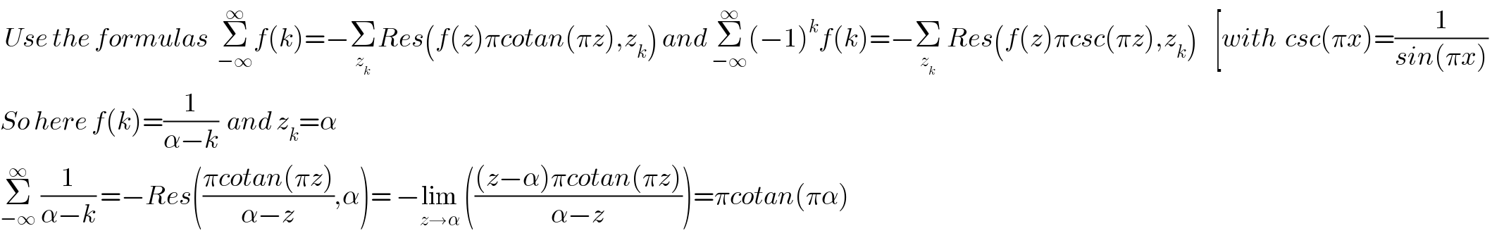 Use the formulas  Σ_(−∞) ^∞ f(k)=−Σ_z_k  Res(f(z)πcotan(πz),z_k ) and Σ_(−∞) ^∞ (−1)^k f(k)=−Σ_z_k   Res(f(z)πcsc(πz),z_k )    [with  csc(πx)=(1/(sin(πx)))   So here f(k)=(1/(α−k))  and z_k =α  Σ_(−∞) ^∞  (1/(α−k)) =−Res(((πcotan(πz))/(α−z)),α)= −lim_(z→α)  ((((z−α)πcotan(πz))/(α−z)))=πcotan(πα)  
