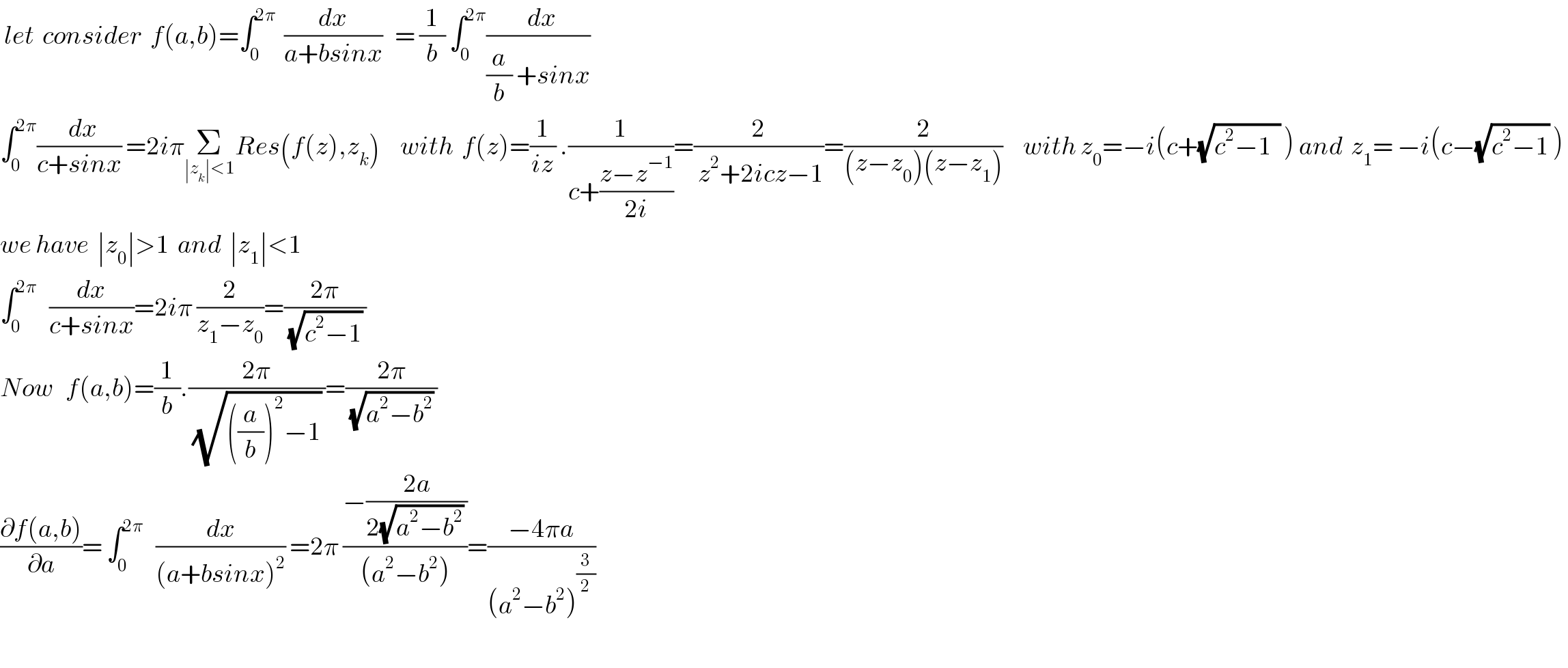  let  consider  f(a,b)=∫_0 ^(2π)   (dx/(a+bsinx))   = (1/b) ∫_0 ^(2π) ((  dx)/((a/b) +sinx))    ∫_0 ^(2π) ((  dx)/(c+sinx)) =2iπΣ_(∣z_k ∣<1) Res(f(z),z_k )     with  f(z)=(1/(iz)) .(1/(c+((z−z^(−1) )/(2i))))=(2/( z^2 +2icz−1))=(2/((z−z_0 )(z−z_1 )))     with z_0 =−i(c+(√(c^2 −1  )) ) and  z_1 = −i(c−(√(c^2 −1)) )   we have  ∣z_0 ∣>1  and  ∣z_1 ∣<1   ∫_0 ^(2π)    (dx/(c+sinx))=2iπ (2/(z_1 −z_0 ))=((2π)/((√(c^2 −1)) ))  Now   f(a,b)=(1/b).((2π)/((√(((a/b))^2 −1)) ))=((2π)/((√(a^2 −b^2 )) ))   ((∂f(a,b))/∂a)= ∫_0 ^(2π)    (dx/((a+bsinx)^2 )) =2π ((−((2a)/(2(√(a^2 −b^2 )) )))/((a^2 −b^2 )))=((−4πa)/((a^2 −b^2 )^(3/2) ))     