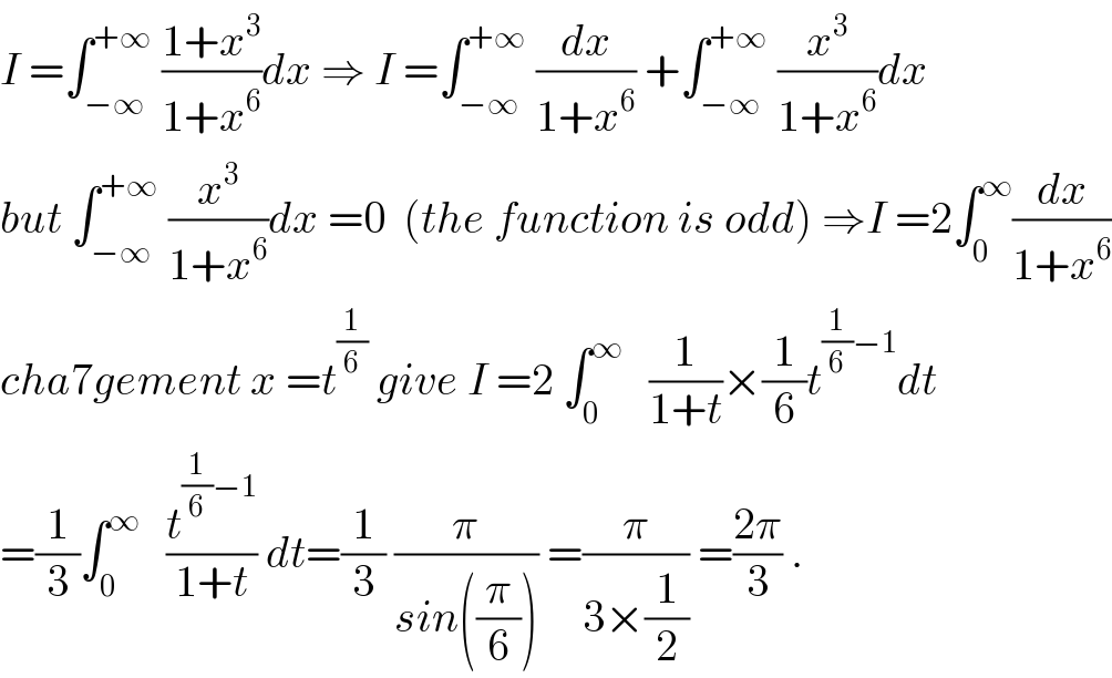 I =∫_(−∞) ^(+∞)  ((1+x^3 )/(1+x^6 ))dx ⇒ I =∫_(−∞) ^(+∞)  (dx/(1+x^6 )) +∫_(−∞) ^(+∞)  (x^3 /(1+x^6 ))dx  but ∫_(−∞) ^(+∞)  (x^3 /(1+x^6 ))dx =0  (the function is odd) ⇒I =2∫_0 ^∞ (dx/(1+x^6 ))  cha7gement x =t^(1/6)  give I =2 ∫_0 ^∞    (1/(1+t))×(1/6)t^((1/6)−1) dt  =(1/3)∫_0 ^∞    (t^((1/6)−1) /(1+t)) dt=(1/3) (π/(sin((π/6)))) =(π/(3×(1/2))) =((2π)/3) .  