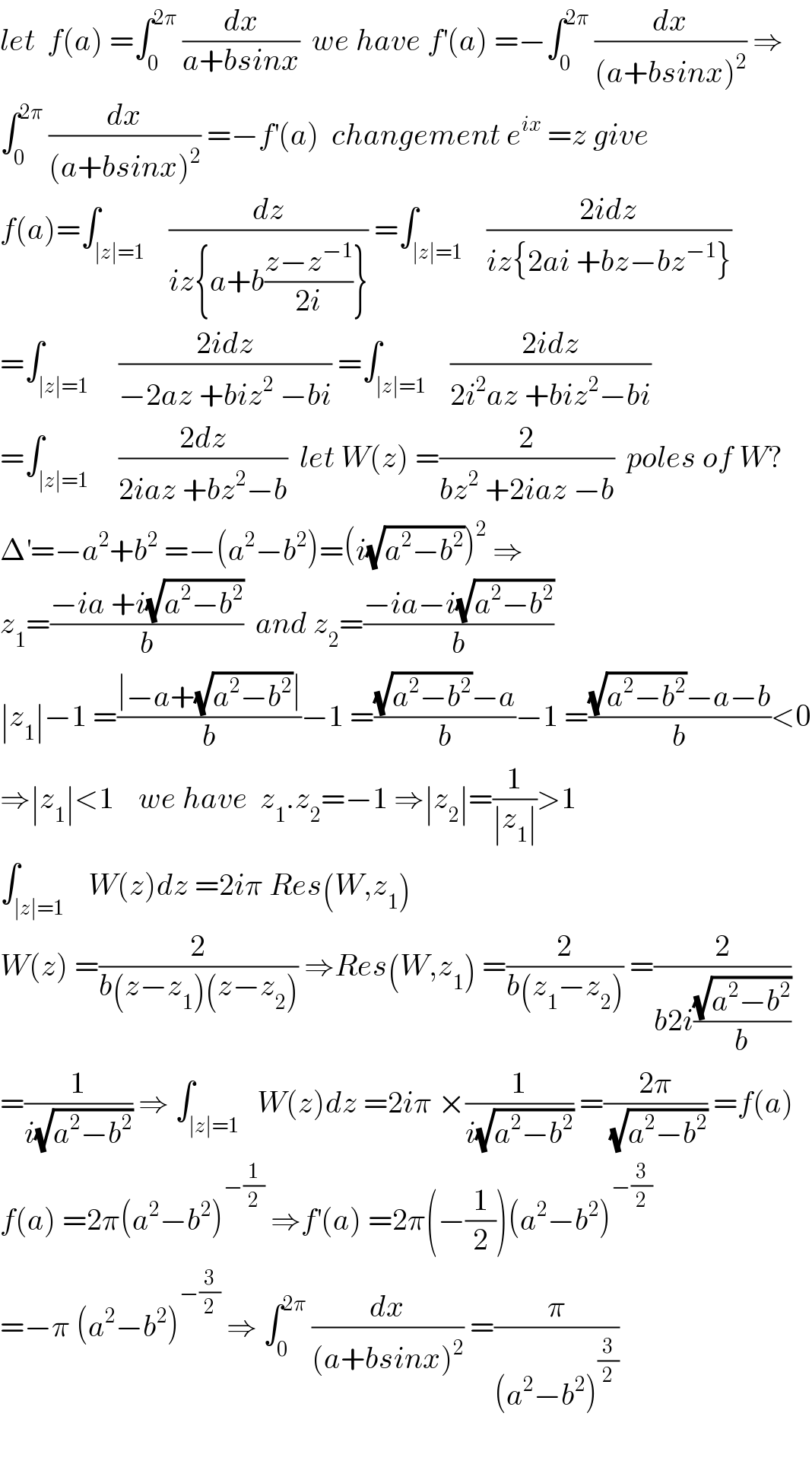 let  f(a) =∫_0 ^(2π)  (dx/(a+bsinx))  we have f^′ (a) =−∫_0 ^(2π)  (dx/((a+bsinx)^2 )) ⇒  ∫_0 ^(2π)  (dx/((a+bsinx)^2 )) =−f^′ (a)  changement e^(ix)  =z give  f(a)=∫_(∣z∣=1)    (dz/(iz{a+b((z−z^(−1) )/(2i))})) =∫_(∣z∣=1)    ((2idz)/(iz{2ai +bz−bz^(−1) }))  =∫_(∣z∣=1)     ((2idz)/(−2az +biz^2  −bi)) =∫_(∣z∣=1)    ((2idz)/(2i^2 az +biz^2 −bi))  =∫_(∣z∣=1)     ((2dz)/(2iaz +bz^2 −b))  let W(z) =(2/(bz^2  +2iaz −b))  poles of W?  Δ^′ =−a^2 +b^2  =−(a^2 −b^2 )=(i(√(a^2 −b^2 )))^2  ⇒  z_1 =((−ia +i(√(a^2 −b^2 )))/b)  and z_2 =((−ia−i(√(a^2 −b^2 )))/b)  ∣z_1 ∣−1 =((∣−a+(√(a^2 −b^2 ))∣)/b)−1 =(((√(a^2 −b^2 ))−a)/b)−1 =(((√(a^2 −b^2 ))−a−b)/b)<0  ⇒∣z_1 ∣<1    we have  z_1 .z_2 =−1 ⇒∣z_2 ∣=(1/(∣z_1 ∣))>1  ∫_(∣z∣=1)    W(z)dz =2iπ Res(W,z_1 )  W(z) =(2/(b(z−z_1 )(z−z_2 ))) ⇒Res(W,z_1 ) =(2/(b(z_1 −z_2 ))) =(2/(b2i((√(a^2 −b^2 ))/b)))  =(1/(i(√(a^2 −b^2 )))) ⇒ ∫_(∣z∣=1)   W(z)dz =2iπ ×(1/(i(√(a^2 −b^2 )))) =((2π)/(√(a^2 −b^2 ))) =f(a)  f(a) =2π(a^2 −b^2 )^(−(1/2))  ⇒f^′ (a) =2π(−(1/2))(a^2 −b^2 )^(−(3/2))   =−π (a^2 −b^2 )^(−(3/2))  ⇒ ∫_0 ^(2π)  (dx/((a+bsinx)^2 )) =(π/((a^2 −b^2 )^(3/2) ))    