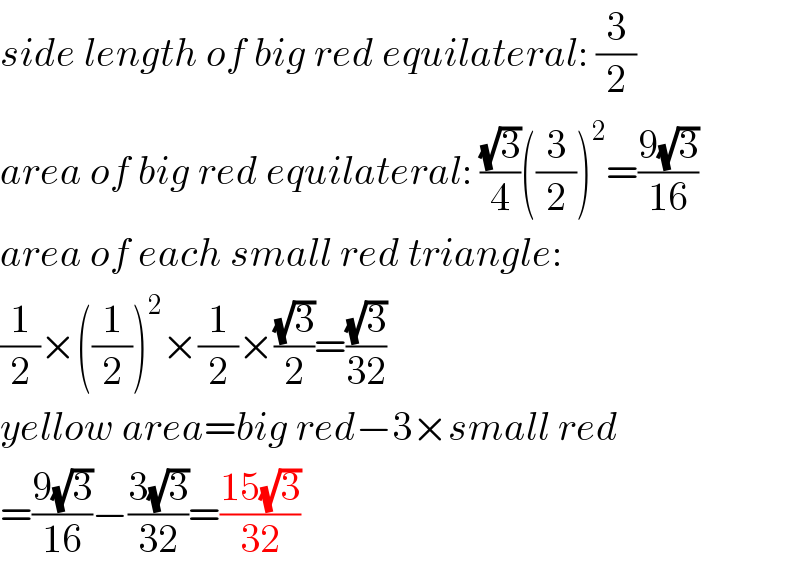 side length of big red equilateral: (3/2)  area of big red equilateral: ((√3)/4)((3/2))^2 =((9(√3))/(16))  area of each small red triangle:  (1/2)×((1/2))^2 ×(1/2)×((√3)/2)=((√3)/(32))  yellow area=big red−3×small red  =((9(√3))/(16))−((3(√3))/(32))=((15(√3))/(32))  