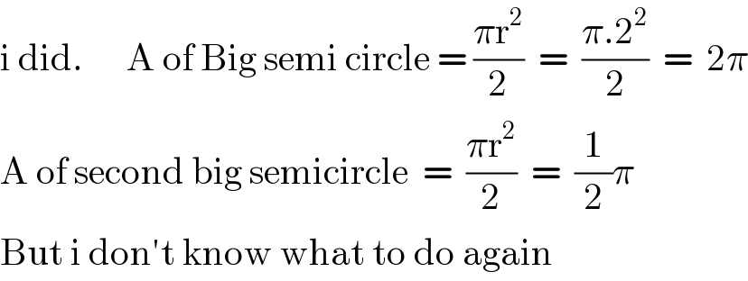 i did.      A of Big semi circle = ((πr^2 )/2)  =  ((π.2^2 )/2)  =  2π  A of second big semicircle  =  ((πr^2 )/2)  =  (1/2)π  But i don′t know what to do again  