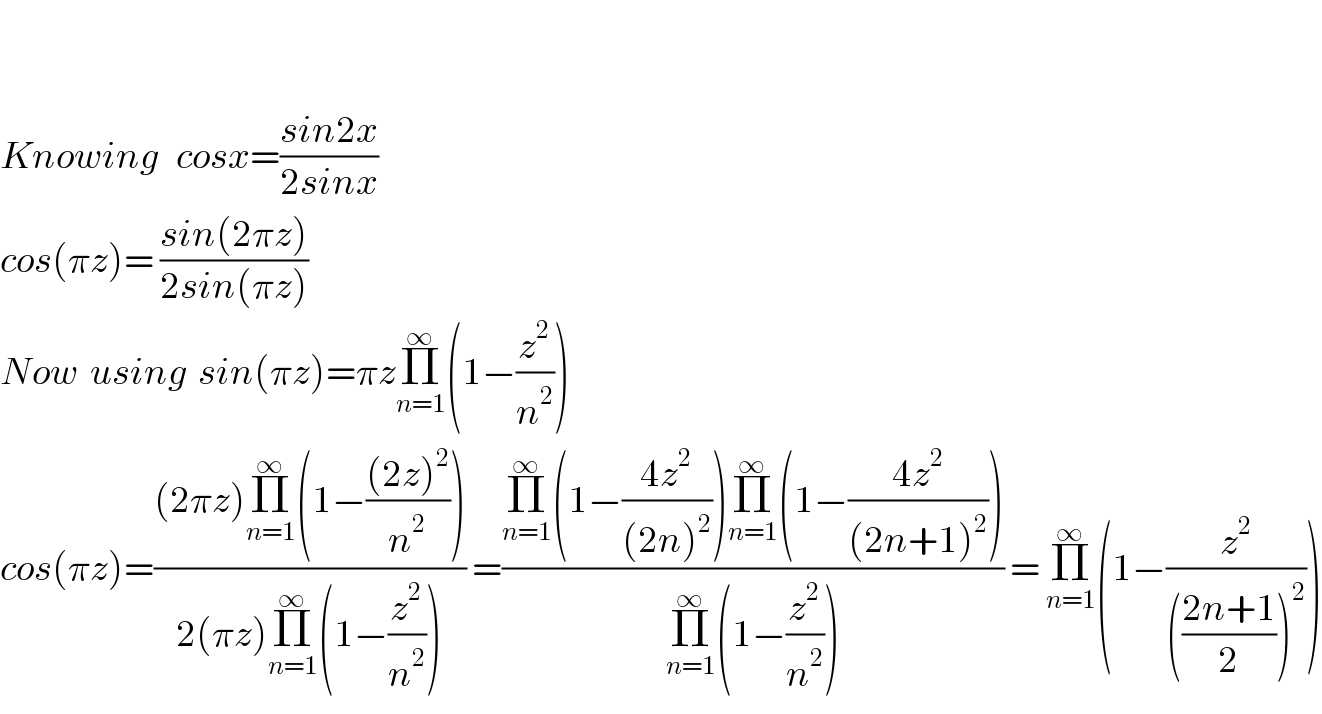     Knowing   cosx=((sin2x)/(2sinx))   cos(πz)= ((sin(2πz))/(2sin(πz)))   Now  using  sin(πz)=πzΠ_(n=1) ^∞ (1−(z^2 /n^2 ))  cos(πz)=(((2πz)Π_(n=1) ^∞ (1−(((2z)^2 )/n^2 )))/(2(πz)Π_(n=1) ^∞ (1−(z^2 /n^2 )))) =((Π_(n=1) ^∞ (1−((4z^2 )/((2n)^2 )))Π_(n=1) ^∞ (1−((4z^2 )/((2n+1)^2 ))))/(Π_(n=1) ^∞ (1−(z^2 /n^2 )))) = Π_(n=1) ^∞ (1−(z^2 /((((2n+1)/2))^2 )))  
