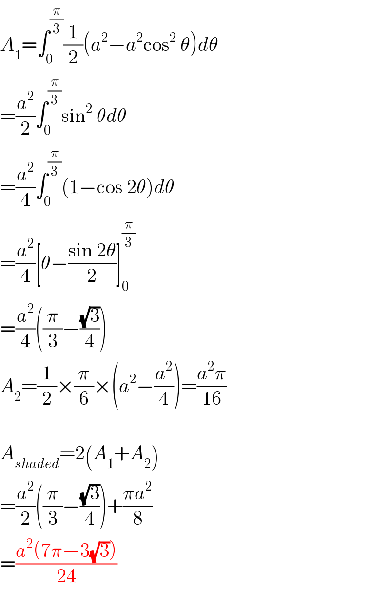 A_1 =∫_0 ^(π/3) (1/2)(a^2 −a^2 cos^2  θ)dθ  =(a^2 /2)∫_0 ^(π/3) sin^2  θdθ  =(a^2 /4)∫_0 ^(π/3) (1−cos 2θ)dθ  =(a^2 /4)[θ−((sin 2θ)/2)]_0 ^(π/3)   =(a^2 /4)((π/3)−((√3)/4))  A_2 =(1/2)×(π/6)×(a^2 −(a^2 /4))=((a^2 π)/(16))    A_(shaded) =2(A_1 +A_2 )  =(a^2 /2)((π/3)−((√3)/4))+((πa^2 )/8)  =((a^2 (7π−3(√3)))/(24))  