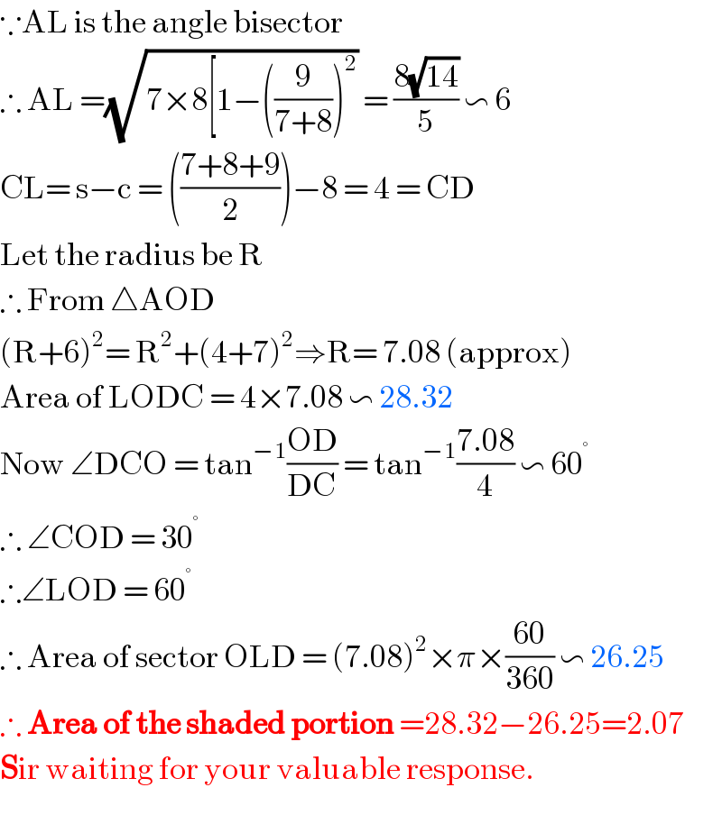∵AL is the angle bisector  ∴ AL =(√(7×8[1−((9/(7+8)))^2 )) = ((8(√(14)))/5) ∽ 6  CL= s−c = (((7+8+9)/2))−8 = 4 = CD  Let the radius be R  ∴ From △AOD  (R+6)^2 = R^2 +(4+7)^2 ⇒R= 7.08 (approx)  Area of LODC = 4×7.08 ∽ 28.32  Now ∠DCO = tan^(−1) ((OD)/(DC)) = tan^(−1) ((7.08)/4) ∽ 60^°   ∴ ∠COD = 30^°   ∴∠LOD = 60^°   ∴ Area of sector OLD = (7.08)^2 ×π×((60)/(360)) ∽ 26.25  ∴ Area of the shaded portion =28.32−26.25=2.07  Sir waiting for your valuable response.  