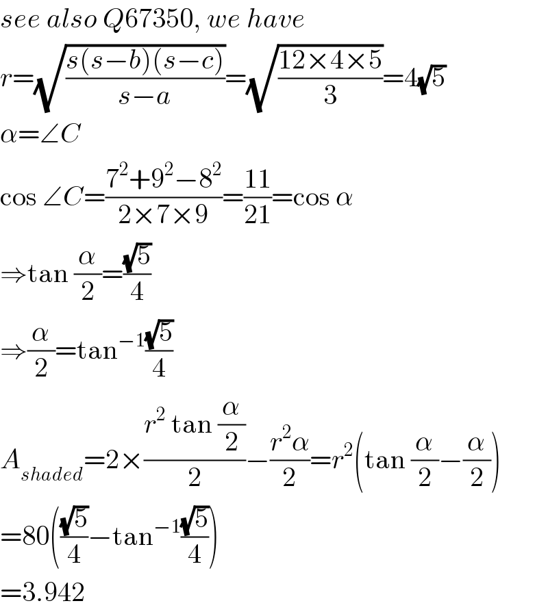 see also Q67350, we have  r=(√((s(s−b)(s−c))/(s−a)))=(√((12×4×5)/3))=4(√5)  α=∠C  cos ∠C=((7^2 +9^2 −8^2 )/(2×7×9))=((11)/(21))=cos α  ⇒tan (α/2)=((√5)/4)  ⇒(α/2)=tan^(−1) ((√5)/4)  A_(shaded) =2×((r^2  tan (α/2))/2)−((r^2 α)/2)=r^2 (tan (α/2)−(α/2))  =80(((√5)/4)−tan^(−1) ((√5)/4))  =3.942  