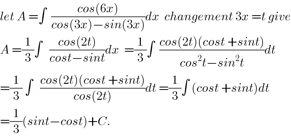 let A =∫  ((cos(6x))/(cos(3x)−sin(3x)))dx  changement 3x =t give  A =(1/3)∫   ((cos(2t))/(cost−sint))dx  =(1/3)∫  ((cos(2t)(cost +sint))/(cos^2 t−sin^2 t))dt  =(1/3) ∫   ((cos(2t)(cost +sint))/(cos(2t)))dt =(1/3)∫ (cost +sint)dt  =(1/3)(sint−cost)+C.  