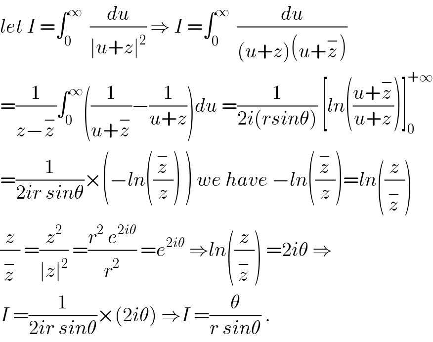 let I =∫_0 ^∞   (du/(∣u+z∣^2 )) ⇒ I =∫_0 ^∞   (du/((u+z)(u+z^− )))  =(1/(z−z^− ))∫_0 ^∞ ((1/(u+z^− ))−(1/(u+z)))du =(1/(2i(rsinθ))) [ln(((u+z^− )/(u+z)))]_0 ^(+∞)   =(1/(2ir sinθ))×(−ln((z^− /z)) ) we have −ln((z^− /z))=ln((z/z^− ))  (z/z^− ) =(z^2 /(∣z∣^2 )) =((r^2  e^(2iθ) )/r^2 ) =e^(2iθ)  ⇒ln((z/z^− )) =2iθ ⇒  I =(1/(2ir sinθ))×(2iθ) ⇒I =(θ/(r sinθ)) .  