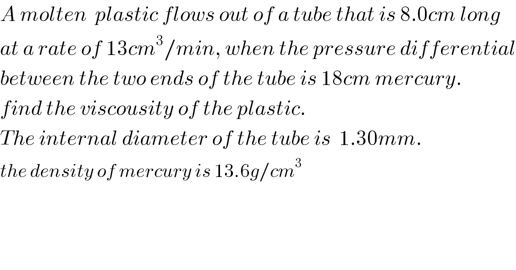 A molten  plastic flows out of a tube that is 8.0cm long  at a rate of 13cm^3 /min, when the pressure differential  between the two ends of the tube is 18cm mercury.  find the viscousity of the plastic.   The internal diameter of the tube is  1.30mm.   the density of mercury is 13.6g/cm^3   