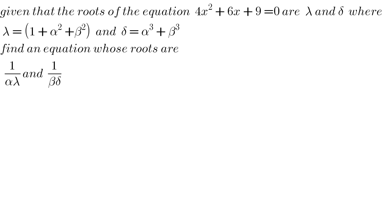 given that the roots of the equation  4x^2  + 6x + 9 =0 are  λ and δ  where    λ = (1 + α^2  +β^2 )  and  δ = α^3  + β^3   find an equation whose roots are     (1/(αλ)) and  (1/(βδ))  