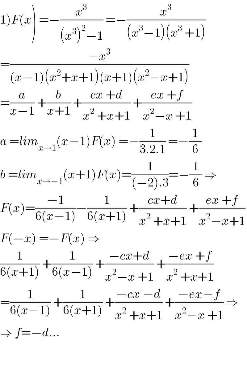 1)F(x) =−(x^3 /((x^3 )^2 −1)) =−(x^3 /((x^3 −1)(x^3  +1)))  =((−x^3 )/((x−1)(x^2 +x+1)(x+1)(x^2 −x+1)))  =(a/(x−1)) +(b/(x+1)) +((cx +d)/(x^2  +x+1)) +((ex +f)/(x^2 −x +1))  a =lim_(x→1) (x−1)F(x) =−(1/(3.2.1)) =−(1/6)  b =lim_(x→−1) (x+1)F(x)=(1/((−2).3))=−(1/6) ⇒  F(x)=((−1)/(6(x−1)))−(1/(6(x+1))) +((cx+d)/(x^2  +x+1)) +((ex +f)/(x^2 −x+1))  F(−x) =−F(x) ⇒  (1/(6(x+1))) +(1/(6(x−1))) +((−cx+d)/(x^2 −x +1)) +((−ex +f)/(x^2  +x+1))  =(1/(6(x−1))) +(1/(6(x+1))) +((−cx −d)/(x^2  +x+1)) +((−ex−f)/(x^2 −x +1)) ⇒  ⇒ f=−d...      