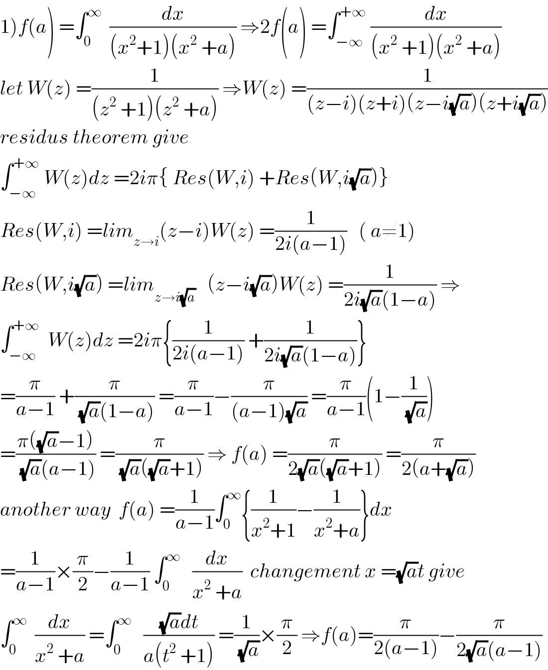 1)f(a) =∫_0 ^∞   (dx/((x^2 +1)(x^2  +a))) ⇒2f(a) =∫_(−∞) ^(+∞)  (dx/((x^2  +1)(x^2  +a)))  let W(z) =(1/((z^2  +1)(z^2  +a))) ⇒W(z) =(1/((z−i)(z+i)(z−i(√a))(z+i(√a))))  residus theorem give   ∫_(−∞) ^(+∞)  W(z)dz =2iπ{ Res(W,i) +Res(W,i(√a))}  Res(W,i) =lim_(z→i) (z−i)W(z) =(1/(2i(a−1)))   ( a≠1)  Res(W,i(√a)) =lim_(z→i(√a))    (z−i(√a))W(z) =(1/(2i(√a)(1−a))) ⇒  ∫_(−∞) ^(+∞)   W(z)dz =2iπ{(1/(2i(a−1))) +(1/(2i(√a)(1−a)))}  =(π/(a−1)) +(π/((√a)(1−a))) =(π/(a−1))−(π/((a−1)(√a))) =(π/(a−1))(1−(1/(√a)))  =((π((√a)−1))/((√a)(a−1))) =(π/((√a)((√a)+1))) ⇒ f(a) =(π/(2(√a)((√a)+1))) =(π/(2(a+(√a))))  another way  f(a) =(1/(a−1))∫_0 ^∞ {(1/(x^2 +1))−(1/(x^2 +a))}dx  =(1/(a−1))×(π/2)−(1/(a−1)) ∫_0 ^∞    (dx/(x^2  +a))  changement x =(√a)t give  ∫_0 ^∞   (dx/(x^2  +a)) =∫_0 ^∞    (((√a)dt)/(a(t^2  +1))) =(1/(√a))×(π/2) ⇒f(a)=(π/(2(a−1)))−(π/(2(√a)(a−1)))  