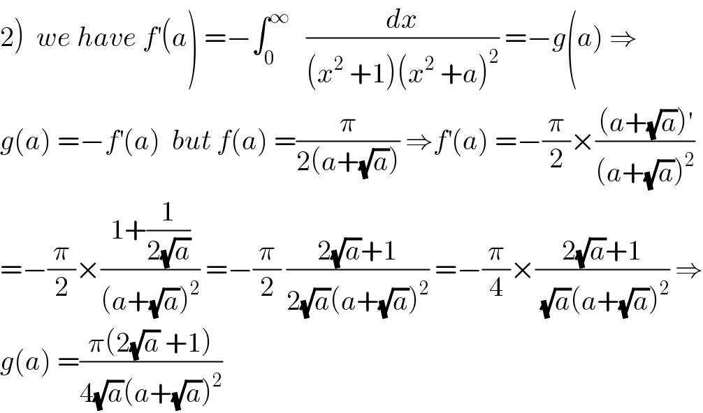 2)  we have f^′ (a) =−∫_0 ^∞    (dx/((x^2  +1)(x^2  +a)^2 )) =−g(a) ⇒  g(a) =−f^′ (a)  but f(a) =(π/(2(a+(√a)))) ⇒f^′ (a) =−(π/2)×(((a+(√a))^′ )/((a+(√a))^2 ))  =−(π/2)×((1+(1/(2(√a))))/((a+(√a))^2 )) =−(π/2) ((2(√a)+1)/(2(√a)(a+(√a))^2 )) =−(π/4)×((2(√a)+1)/((√a)(a+(√a))^2 )) ⇒  g(a) =((π(2(√a) +1))/(4(√a)(a+(√a))^2 ))     