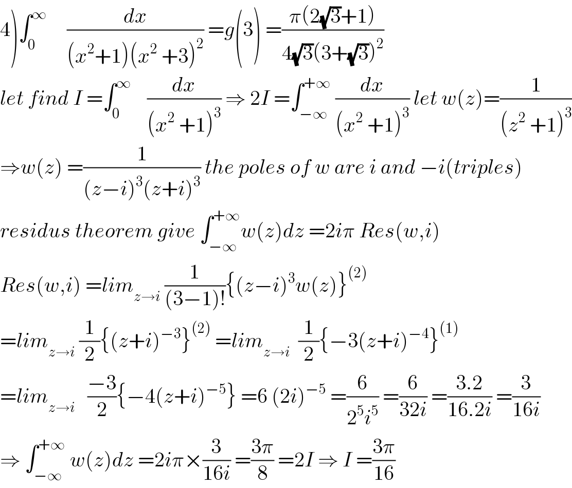 4)∫_0 ^∞      (dx/((x^2 +1)(x^2  +3)^2 )) =g(3) =((π(2(√3)+1))/(4(√3)(3+(√3))^2 ))  let find I =∫_0 ^∞     (dx/((x^2  +1)^3 )) ⇒ 2I =∫_(−∞) ^(+∞)  (dx/((x^2  +1)^3 )) let w(z)=(1/((z^2  +1)^3 ))  ⇒w(z) =(1/((z−i)^3 (z+i)^3 )) the poles of w are i and −i(triples)  residus theorem give ∫_(−∞) ^(+∞) w(z)dz =2iπ Res(w,i)  Res(w,i) =lim_(z→i)  (1/((3−1)!)){(z−i)^3 w(z)}^((2))   =lim_(z→i)  (1/2){(z+i)^(−3) }^((2))  =lim_(z→i)   (1/2){−3(z+i)^(−4) }^((1))   =lim_(z→i)    ((−3)/2){−4(z+i)^(−5) } =6 (2i)^(−5)  =(6/(2^5 i^5 )) =(6/(32i)) =((3.2)/(16.2i)) =(3/(16i))  ⇒ ∫_(−∞) ^(+∞)  w(z)dz =2iπ×(3/(16i)) =((3π)/8) =2I ⇒ I =((3π)/(16))  