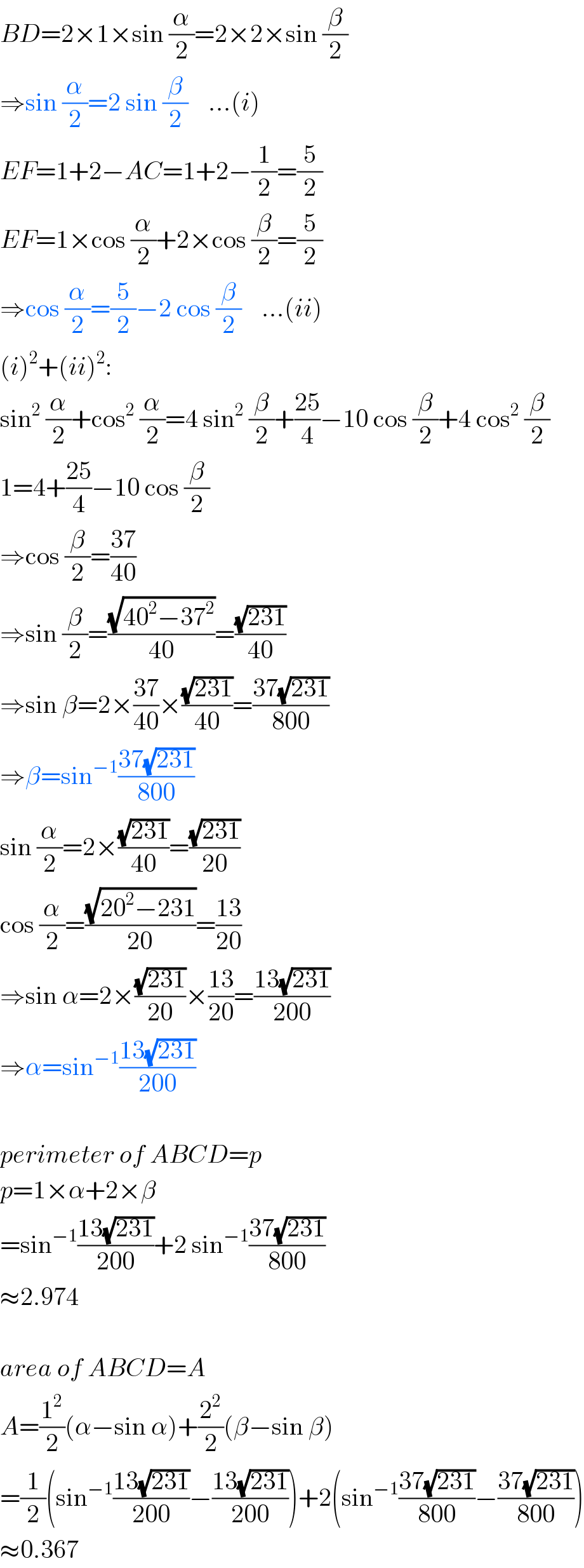 BD=2×1×sin (α/2)=2×2×sin (β/2)  ⇒sin (α/2)=2 sin (β/2)    ...(i)  EF=1+2−AC=1+2−(1/2)=(5/2)  EF=1×cos (α/2)+2×cos (β/2)=(5/2)  ⇒cos (α/2)=(5/2)−2 cos (β/2)    ...(ii)  (i)^2 +(ii)^2 :  sin^2  (α/2)+cos^2  (α/2)=4 sin^2  (β/2)+((25)/4)−10 cos (β/2)+4 cos^2  (β/2)  1=4+((25)/4)−10 cos (β/2)  ⇒cos (β/2)=((37)/(40))  ⇒sin (β/2)=((√(40^2 −37^2 ))/(40))=((√(231))/(40))  ⇒sin β=2×((37)/(40))×((√(231))/(40))=((37(√(231)))/(800))  ⇒β=sin^(−1) ((37(√(231)))/(800))  sin (α/2)=2×((√(231))/(40))=((√(231))/(20))  cos (α/2)=((√(20^2 −231))/(20))=((13)/(20))  ⇒sin α=2×((√(231))/(20))×((13)/(20))=((13(√(231)))/(200))  ⇒α=sin^(−1) ((13(√(231)))/(200))    perimeter of ABCD=p  p=1×α+2×β  =sin^(−1) ((13(√(231)))/(200))+2 sin^(−1) ((37(√(231)))/(800))  ≈2.974    area of ABCD=A  A=(1^2 /2)(α−sin α)+(2^2 /2)(β−sin β)  =(1/2)(sin^(−1) ((13(√(231)))/(200))−((13(√(231)))/(200)))+2(sin^(−1) ((37(√(231)))/(800))−((37(√(231)))/(800)))  ≈0.367  