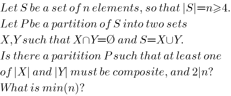 Let S be a set of n elements, so that ∣S∣=n≥4.  Let P be a partition of S into two sets  X,Y such that X∩Y=∅ and S=X∪Y.  Is there a paritition P such that at least one  of ∣X∣ and ∣Y∣ must be composite, and 2∣n?   What is min(n)?  