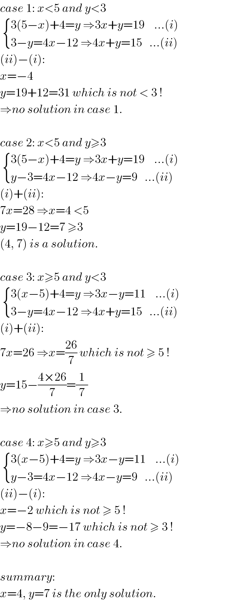 case 1: x<5 and y<3    { ((3(5−x)+4=y ⇒3x+y=19    ...(i))),((3−y=4x−12 ⇒4x+y=15   ...(ii))) :}  (ii)−(i):  x=−4  y=19+12=31 which is not < 3 !  ⇒no solution in case 1.    case 2: x<5 and y≥3    { ((3(5−x)+4=y ⇒3x+y=19    ...(i))),((y−3=4x−12 ⇒4x−y=9   ...(ii))) :}  (i)+(ii):  7x=28 ⇒x=4 <5  y=19−12=7 ≥3  (4, 7) is a solution.    case 3: x≥5 and y<3    { ((3(x−5)+4=y ⇒3x−y=11    ...(i))),((3−y=4x−12 ⇒4x+y=15   ...(ii))) :}  (i)+(ii):  7x=26 ⇒x=((26)/7) which is not ≥ 5 !  y=15−((4×26)/7)=(1/7)  ⇒no solution in case 3.    case 4: x≥5 and y≥3    { ((3(x−5)+4=y ⇒3x−y=11    ...(i))),((y−3=4x−12 ⇒4x−y=9   ...(ii))) :}  (ii)−(i):  x=−2 which is not ≥ 5 !  y=−8−9=−17 which is not ≥ 3 !  ⇒no solution in case 4.    summary:  x=4, y=7 is the only solution.  